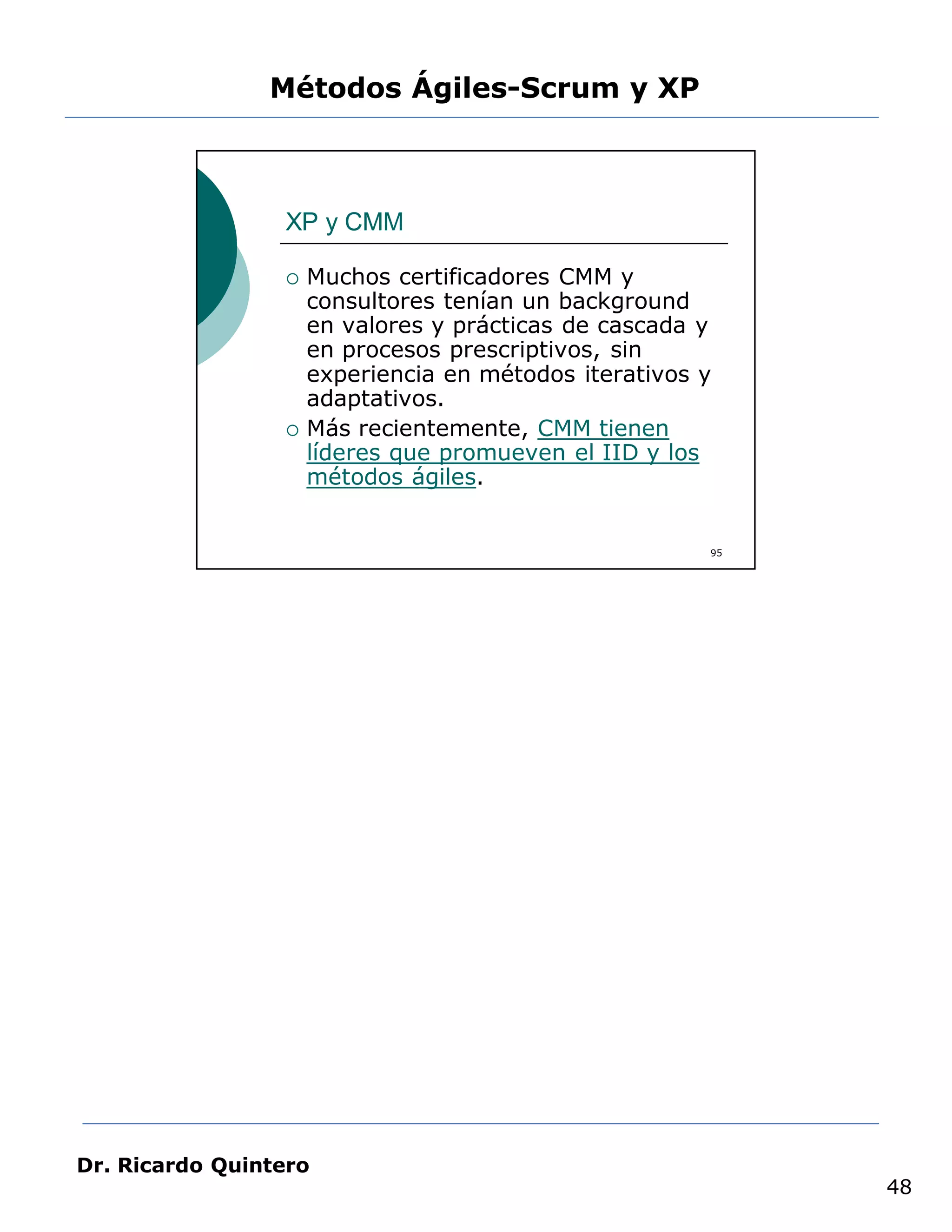 Métodos Ágiles-Scrum y XP



                 XP y CMM

                    Muchos certificadores CMM y
                     consultores tenían un background
                     en valores y prácticas de cascada y
                     en procesos prescriptivos, sin
                     experiencia en métodos iterativos y
                     adaptativos.
                    Más recientemente, CMM tienen
                     líderes que promueven el IID y los
                     métodos ágiles.


                                                       95




Dr. Ricardo Quintero
                                                            48
 