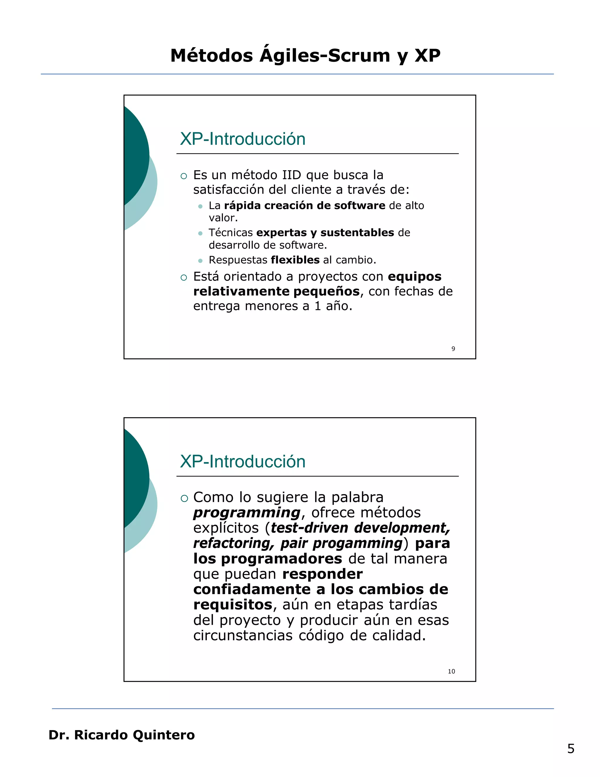 Métodos Ágiles-Scrum y XP



                 XP-Introducción
                    Es un método IID que busca la
                     satisfacción del cliente a través de:
                          La rápida creación de software de alto
                           valor.
                          Técnicas expertas y sustentables de
                           desarrollo de software.
                          Respuestas flexibles al cambio.
                    Está orientado a proyectos con equipos
                     relativamente pequeños, con fechas de
                     entrega menores a 1 año.


                                                                     9




                 XP-Introducción
                    Como lo sugiere la palabra
                     programming, ofrece métodos
                     explícitos (test-driven development,
                     refactoring, pair progamming) para
                     los programadores de tal manera
                     que puedan responder
                     confiadamente a los cambios de
                     requisitos, aún en etapas tardías
                     del proyecto y producir aún en esas
                     circunstancias código de calidad.

                                                                    10




Dr. Ricardo Quintero
                                                                         5
 