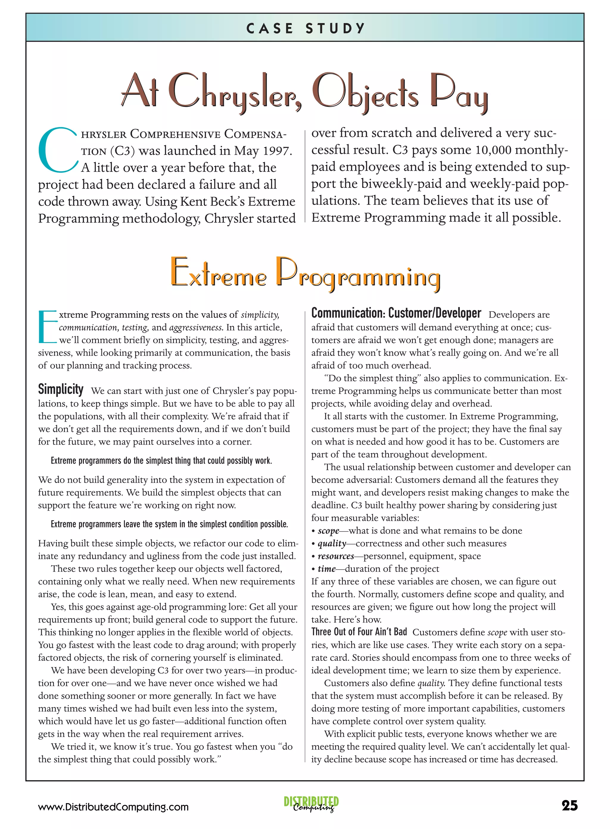 CASE STUDY



                        At Chrysler, Objects Pay
         C C-                                       over from scratch and delivered a very suc-

C        (C3) was launched in May 1997.
        A little over a year before that, the
project had been declared a failure and all
                                                                              cessful result. C3 pays some 10,000 monthly-
                                                                              paid employees and is being extended to sup-
                                                                              port the biweekly-paid and weekly-paid pop-
code thrown away. Using Kent Beck’s Extreme                                   ulations. The team believes that its use of
Programming methodology, Chrysler started                                     Extreme Programming made it all possible.



                                      Extreme Programming
                                                                              Communication: Customer/Developer
E
     xtreme Programming rests on the values of simplicity,                                                                  Developers are
     communication, testing, and aggressiveness. In this article,             afraid that customers will demand everything at once; cus-
     we’ll comment brieﬂy on simplicity, testing, and aggres-                 tomers are afraid we won’t get enough done; managers are
siveness, while looking primarily at communication, the basis                 afraid they won’t know what’s really going on. And we’re all
of our planning and tracking process.                                         afraid of too much overhead.
                                                                                  “Do the simplest thing” also applies to communication. Ex-
Simplicity We can start with just one of Chrysler’s pay popu-                 treme Programming helps us communicate better than most
lations, to keep things simple. But we have to be able to pay all             projects, while avoiding delay and overhead.
the populations, with all their complexity. We’re afraid that if                  It all starts with the customer. In Extreme Programming,
we don’t get all the requirements down, and if we don’t build                 customers must be part of the project; they have the ﬁnal say
for the future, we may paint ourselves into a corner.                         on what is needed and how good it has to be. Customers are
                                                                              part of the team throughout development.
   Extreme programmers do the simplest thing that could possibly work.
                                                                                  The usual relationship between customer and developer can
We do not build generality into the system in expectation of                  become adversarial: Customers demand all the features they
future requirements. We build the simplest objects that can                   might want, and developers resist making changes to make the
support the feature we’re working on right now.                               deadline. C3 built healthy power sharing by considering just
                                                                              four measurable variables:
   Extreme programmers leave the system in the simplest condition possible.
                                                                              • scope—what is done and what remains to be done
Having built these simple objects, we refactor our code to elim-              • quality—correctness and other such measures
inate any redundancy and ugliness from the code just installed.               • resources—personnel, equipment, space
    These two rules together keep our objects well factored,                  • time—duration of the project
containing only what we really need. When new requirements                    If any three of these variables are chosen, we can ﬁgure out
arise, the code is lean, mean, and easy to extend.                            the fourth. Normally, customers deﬁne scope and quality, and
    Yes, this goes against age-old programming lore: Get all your             resources are given; we ﬁgure out how long the project will
requirements up front; build general code to support the future.              take. Here’s how.
This thinking no longer applies in the ﬂexible world of objects.              Three Out of Four Ain’t Bad Customers deﬁne scope with user sto-
You go fastest with the least code to drag around; with properly              ries, which are like use cases. They write each story on a sepa-
factored objects, the risk of cornering yourself is eliminated.               rate card. Stories should encompass from one to three weeks of
    We have been developing C3 for over two years—in produc-                  ideal development time; we learn to size them by experience.
tion for over one—and we have never once wished we had                            Customers also deﬁne quality. They deﬁne functional tests
done something sooner or more generally. In fact we have                      that the system must accomplish before it can be released. By
many times wished we had built even less into the system,                     doing more testing of more important capabilities, customers
which would have let us go faster—additional function often                   have complete control over system quality.
gets in the way when the real requirement arrives.                                With explicit public tests, everyone knows whether we are
    We tried it, we know it’s true. You go fastest when you “do               meeting the required quality level. We can’t accidentally let qual-
the simplest thing that could possibly work.”                                 ity decline because scope has increased or time has decreased.



www.DistributedComputing.com                                             DISTRIBUTED
                                                                           Computing                                                          25
 