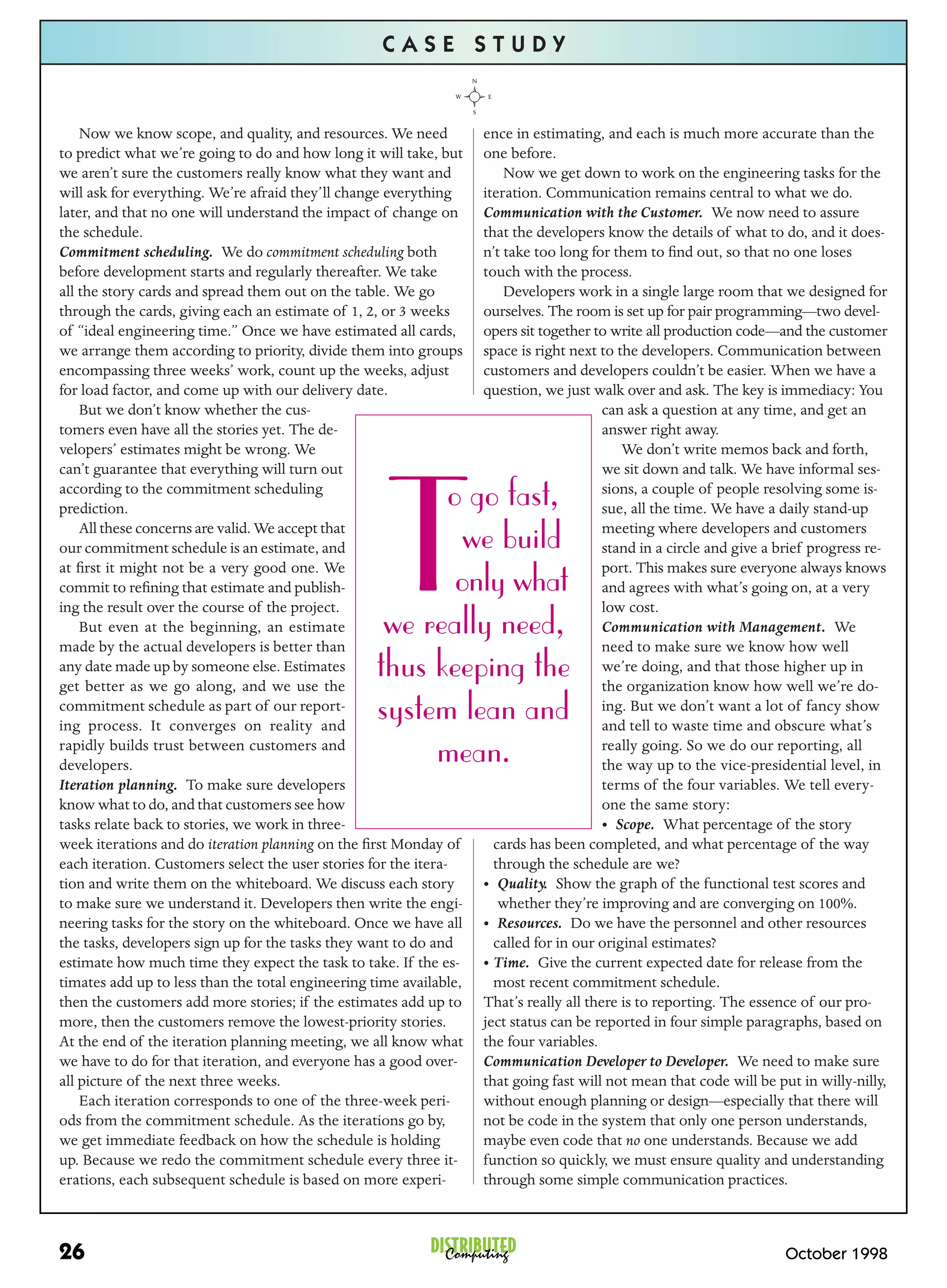 CASE STUDY


    Now we know scope, and quality, and resources. We need          ence in estimating, and each is much more accurate than the
to predict what we’re going to do and how long it will take, but    one before.
we aren’t sure the customers really know what they want and             Now we get down to work on the engineering tasks for the
will ask for everything. We’re afraid they’ll change everything     iteration. Communication remains central to what we do.
later, and that no one will understand the impact of change on      Communication with the Customer. We now need to assure
the schedule.                                                       that the developers know the details of what to do, and it does-
Commitment scheduling. We do commitment scheduling both             n’t take too long for them to ﬁnd out, so that no one loses
before development starts and regularly thereafter. We take         touch with the process.
all the story cards and spread them out on the table. We go             Developers work in a single large room that we designed for
through the cards, giving each an estimate of 1, 2, or 3 weeks      ourselves. The room is set up for pair programming—two devel-
of “ideal engineering time.” Once we have estimated all cards,      opers sit together to write all production code—and the customer
we arrange them according to priority, divide them into groups      space is right next to the developers. Communication between
encompassing three weeks’ work, count up the weeks, adjust          customers and developers couldn’t be easier. When we have a
for load factor, and come up with our delivery date.                question, we just walk over and ask. The key is immediacy: You
    But we don’t know whether the cus-                                                   can ask a question at any time, and get an
tomers even have all the stories yet. The de-                                            answer right away.
velopers’ estimates might be wrong. We                                                      We don’t write memos back and forth,
can’t guarantee that everything will turn out                                            we sit down and talk. We have informal ses-




                                                     T
according to the commitment scheduling
prediction.                                              o go fast,                      sions, a couple of people resolving some is-
                                                                                         sue, all the time. We have a daily stand-up
    All these concerns are valid. We accept that
our commitment schedule is an estimate, and                we build                      meeting where developers and customers
                                                                                         stand in a circle and give a brief progress re-
at ﬁrst it might not be a very good one. We                                              port. This makes sure everyone always knows
commit to reﬁning that estimate and publish-              only what                      and agrees with what’s going on, at a very
ing the result over the course of the project.                                           low cost.
    But even at the beginning, an estimate
made by the actual developers is better than
                                                    we really need,                      Communication with Management. We
                                                                                         need to make sure we know how well
any date made up by someone else. Estimates
get better as we go along, and we use the
                                                   thus keeping the                      we’re doing, and that those higher up in
                                                                                         the organization know how well we’re do-
commitment schedule as part of our report-
ing process. It converges on reality and
                                                   system lean and                       ing. But we don’t want a lot of fancy show
                                                                                         and tell to waste time and obscure what’s
rapidly builds trust between customers and
developers.                                             mean.                            really going. So we do our reporting, all
                                                                                         the way up to the vice-presidential level, in
Iteration planning. To make sure developers                                              terms of the four variables. We tell every-
know what to do, and that customers see how                                              one the same story:
tasks relate back to stories, we work in three-                                          • Scope. What percentage of the story
week iterations and do iteration planning on the ﬁrst Monday of       cards has been completed, and what percentage of the way
each iteration. Customers select the user stories for the itera-      through the schedule are we?
tion and write them on the whiteboard. We discuss each story        • Quality. Show the graph of the functional test scores and
to make sure we understand it. Developers then write the engi-         whether they’re improving and are converging on 100%.
neering tasks for the story on the whiteboard. Once we have all     • Resources. Do we have the personnel and other resources
the tasks, developers sign up for the tasks they want to do and       called for in our original estimates?
estimate how much time they expect the task to take. If the es-     • Time. Give the current expected date for release from the
timates add up to less than the total engineering time available,     most recent commitment schedule.
then the customers add more stories; if the estimates add up to     That’s really all there is to reporting. The essence of our pro-
more, then the customers remove the lowest-priority stories.        ject status can be reported in four simple paragraphs, based on
At the end of the iteration planning meeting, we all know what      the four variables.
we have to do for that iteration, and everyone has a good over-     Communication Developer to Developer. We need to make sure
all picture of the next three weeks.                                that going fast will not mean that code will be put in willy-nilly,
    Each iteration corresponds to one of the three-week peri-       without enough planning or design—especially that there will
ods from the commitment schedule. As the iterations go by,          not be code in the system that only one person understands,
we get immediate feedback on how the schedule is holding            maybe even code that no one understands. Because we add
up. Because we redo the commitment schedule every three it-         function so quickly, we must ensure quality and understanding
erations, each subsequent schedule is based on more experi-         through some simple communication practices.



26                                                         DISTRIBUTED
                                                             Computing                                                October 1998
 