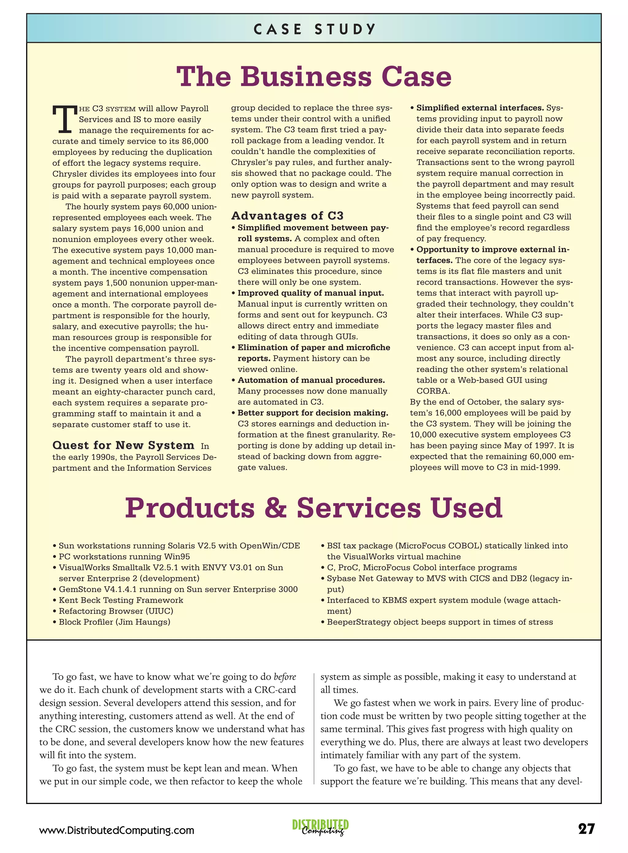 CASE STUDY


                                 The Business Case
  T
         HE   C3 SYSTEM will allow Payroll     group decided to replace the three sys-     • Simpliﬁed external interfaces. Sys-
           Services and IS to more easily      tems under their control with a uniﬁed        tems providing input to payroll now
           manage the requirements for ac-     system. The C3 team ﬁrst tried a pay-         divide their data into separate feeds
   curate and timely service to its 86,000     roll package from a leading vendor. It        for each payroll system and in return
   employees by reducing the duplication       couldn’t handle the complexities of           receive separate reconciliation reports.
   of effort the legacy systems require.       Chrysler’s pay rules, and further analy-      Transactions sent to the wrong payroll
   Chrysler divides its employees into four    sis showed that no package could. The         system require manual correction in
   groups for payroll purposes; each group     only option was to design and write a         the payroll department and may result
   is paid with a separate payroll system.     new payroll system.                           in the employee being incorrectly paid.
       The hourly system pays 60,000 union-                                                  Systems that feed payroll can send
   represented employees each week. The        Advantages of C3                              their ﬁles to a single point and C3 will
   salary system pays 16,000 union and         • Simpliﬁed movement between pay-             ﬁnd the employee’s record regardless
   nonunion employees every other week.          roll systems. A complex and often           of pay frequency.
   The executive system pays 10,000 man-         manual procedure is required to move      • Opportunity to improve external in-
   agement and technical employees once          employees between payroll systems.          terfaces. The core of the legacy sys-
   a month. The incentive compensation           C3 eliminates this procedure, since         tems is its ﬂat ﬁle masters and unit
   system pays 1,500 nonunion upper-man-         there will only be one system.              record transactions. However the sys-
   agement and international employees         • Improved quality of manual input.           tems that interact with payroll up-
   once a month. The corporate payroll de-       Manual input is currently written on        graded their technology, they couldn’t
   partment is responsible for the hourly,       forms and sent out for keypunch. C3         alter their interfaces. While C3 sup-
   salary, and executive payrolls; the hu-       allows direct entry and immediate           ports the legacy master ﬁles and
   man resources group is responsible for        editing of data through GUIs.               transactions, it does so only as a con-
   the incentive compensation payroll.         • Elimination of paper and microﬁche          venience. C3 can accept input from al-
       The payroll department’s three sys-       reports. Payment history can be             most any source, including directly
   tems are twenty years old and show-           viewed online.                              reading the other system’s relational
   ing it. Designed when a user interface      • Automation of manual procedures.            table or a Web-based GUI using
   meant an eighty-character punch card,         Many processes now done manually            CORBA.
   each system requires a separate pro-          are automated in C3.                      By the end of October, the salary sys-
   gramming staff to maintain it and a         • Better support for decision making.       tem’s 16,000 employees will be paid by
   separate customer staff to use it.            C3 stores earnings and deduction in-      the C3 system. They will be joining the
                                                 formation at the ﬁnest granularity. Re-   10,000 executive system employees C3
   Quest for New System In                       porting is done by adding up detail in-   has been paying since May of 1997. It is
   the early 1990s, the Payroll Services De-     stead of backing down from aggre-         expected that the remaining 60,000 em-
   partment and the Information Services         gate values.                              ployees will move to C3 in mid-1999.




                     Products & Services Used
   • Sun workstations running Solaris V2.5 with OpenWin/CDE          • BSI tax package (MicroFocus COBOL) statically linked into
   • PC workstations running Win95                                     the VisualWorks virtual machine
   • VisualWorks Smalltalk V2.5.1 with ENVY V3.01 on Sun             • C, ProC, MicroFocus Cobol interface programs
     server Enterprise 2 (development)                               • Sybase Net Gateway to MVS with CICS and DB2 (legacy in-
   • GemStone V4.1.4.1 running on Sun server Enterprise 3000           put)
   • Kent Beck Testing Framework                                     • Interfaced to KBMS expert system module (wage attach-
   • Refactoring Browser (UIUC)                                        ment)
   • Block Proﬁler (Jim Haungs)                                      • BeeperStrategy object beeps support in times of stress




   To go fast, we have to know what we’re going to do before         system as simple as possible, making it easy to understand at
we do it. Each chunk of development starts with a CRC-card           all times.
design session. Several developers attend this session, and for          We go fastest when we work in pairs. Every line of produc-
anything interesting, customers attend as well. At the end of        tion code must be written by two people sitting together at the
the CRC session, the customers know we understand what has           same terminal. This gives fast progress with high quality on
to be done, and several developers know how the new features         everything we do. Plus, there are always at least two developers
will ﬁt into the system.                                             intimately familiar with any part of the system.
   To go fast, the system must be kept lean and mean. When               To go fast, we have to be able to change any objects that
we put in our simple code, we then refactor to keep the whole        support the feature we’re building. This means that any devel-



www.DistributedComputing.com                                  DISTRIBUTED
                                                                Computing                                                               27
 