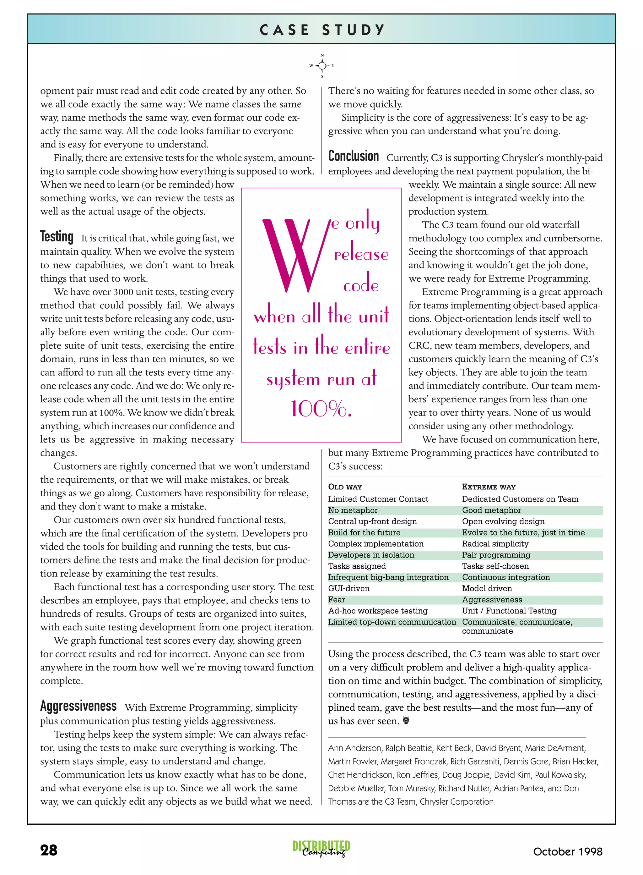 CASE STUDY


opment pair must read and edit code created by any other. So          There’s no waiting for features needed in some other class, so
we all code exactly the same way: We name classes the same            we move quickly.
way, name methods the same way, even format our code ex-                 Simplicity is the core of aggressiveness: It’s easy to be ag-
actly the same way. All the code looks familiar to everyone           gressive when you can understand what you’re doing.
and is easy for everyone to understand.
   Finally, there are extensive tests for the whole system, amount-   Conclusion    Currently, C3 is supporting Chrysler’s monthly-paid
ing to sample code showing how everything is supposed to work.        employees and developing the next payment population, the bi-
When we need to learn (or be reminded) how                                              weekly. We maintain a single source: All new
something works, we can review the tests as                                             development is integrated weekly into the
well as the actual usage of the objects.                                                production system.
                                                              e only

                                                      W
                                                                                            The C3 team found our old waterfall
Testing   It is critical that, while going fast, we                                     methodology too complex and cumbersome.
maintain quality. When we evolve the system
to new capabilities, we don’t want to break
                                                              release                   Seeing the shortcomings of that approach
                                                                                        and knowing it wouldn’t get the job done,
things that used to work.
    We have over 3000 unit tests, testing every                 code                    we were ready for Extreme Programming.
                                                                                            Extreme Programming is a great approach
method that could possibly fail. We always                                              for teams implementing object-based applica-
write unit tests before releasing any code, usu-
ally before even writing the code. Our com-
                                                   when all the unit                    tions. Object-orientation lends itself well to
                                                                                        evolutionary development of systems. With
plete suite of unit tests, exercising the entire
domain, runs in less than ten minutes, so we
                                                   tests in the entire                  CRC, new team members, developers, and
                                                                                        customers quickly learn the meaning of C3’s
can afford to run all the tests every time any-
one releases any code. And we do: We only re-        system run at                      key objects. They are able to join the team
                                                                                        and immediately contribute. Our team mem-
lease code when all the unit tests in the entire                                        bers’ experience ranges from less than one
system run at 100%. We know we didn’t break
anything, which increases our conﬁdence and
                                                         100%.                          year to over thirty years. None of us would
                                                                                        consider using any other methodology.
lets us be aggressive in making necessary                                                   We have focused on communication here,
changes.                                                              but many Extreme Programming practices have contributed to
    Customers are rightly concerned that we won’t understand          C3’s success:
the requirements, or that we will make mistakes, or break
                                                                      OLD WAY                              EXTREME WAY
things as we go along. Customers have responsibility for release,
                                                                      Limited Customer Contact             Dedicated Customers on Team
and they don’t want to make a mistake.                                No metaphor                          Good metaphor
    Our customers own over six hundred functional tests,              Central up-front design              Open evolving design
which are the ﬁnal certiﬁcation of the system. Developers pro-        Build for the future                 Evolve to the future, just in time
vided the tools for building and running the tests, but cus-          Complex implementation               Radical simplicity
                                                                      Developers in isolation              Pair programming
tomers deﬁne the tests and make the ﬁnal decision for produc-
                                                                      Tasks assigned                       Tasks self-chosen
tion release by examining the test results.                           Infrequent big-bang integration      Continuous integration
    Each functional test has a corresponding user story. The test     GUI-driven                           Model driven
describes an employee, pays that employee, and checks tens to         Fear                                 Aggressiveness
hundreds of results. Groups of tests are organized into suites,       Ad-hoc workspace testing             Unit / Functional Testing
                                                                      Limited top-down communication       Communicate, communicate,
with each suite testing development from one project iteration.                                            communicate
    We graph functional test scores every day, showing green
for correct results and red for incorrect. Anyone can see from        Using the process described, the C3 team was able to start over
anywhere in the room how well we’re moving toward function            on a very difﬁcult problem and deliver a high-quality applica-
complete.                                                             tion on time and within budget. The combination of simplicity,
                                                                      communication, testing, and aggressiveness, applied by a disci-
Aggressiveness        With Extreme Programming, simplicity            plined team, gave the best results—and the most fun—any of
plus communication plus testing yields aggressiveness.                us has ever seen. o
   Testing helps keep the system simple: We can always refac-
tor, using the tests to make sure everything is working. The          Ann Anderson, Ralph Beattie, Kent Beck, David Bryant, Marie DeArment,
system stays simple, easy to understand and change.                   Martin Fowler, Margaret Fronczak, Rich Garzaniti, Dennis Gore, Brian Hacker,
   Communication lets us know exactly what has to be done,            Chet Hendrickson, Ron Jeffries, Doug Joppie, David Kim, Paul Kowalsky,
and what everyone else is up to. Since we all work the same           Debbie Mueller, Tom Murasky, Richard Nutter, Adrian Pantea, and Don
way, we can quickly edit any objects as we build what we need.        Thomas are the C3 Team, Chrysler Corporation.




28                                                           DISTRIBUTED
                                                               Computing                                                       October 1998
 