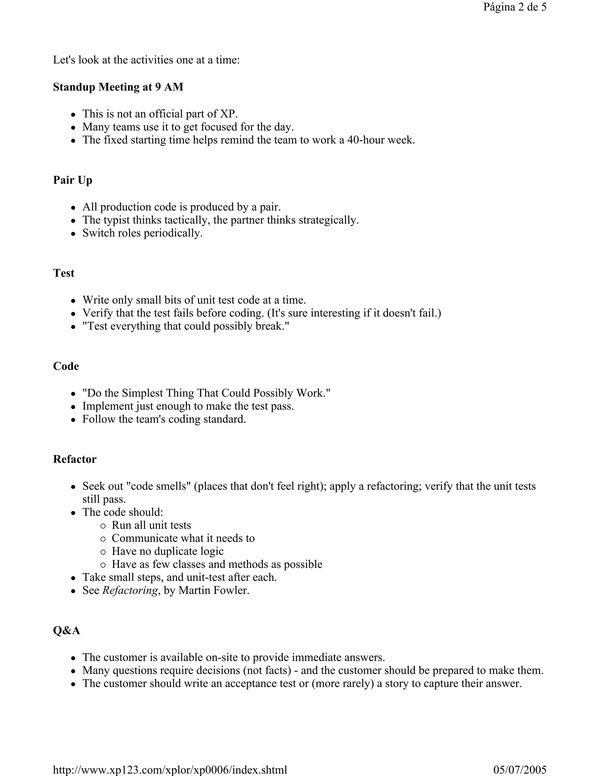 Página 2 de 5



Let's look at the activities one at a time:

Standup Meeting at 9 AM

       This is not an official part of XP.
       Many teams use it to get focused for the day.
       The fixed starting time helps remind the team to work a 40-hour week.


Pair Up

       All production code is produced by a pair.
       The typist thinks tactically, the partner thinks strategically.
       Switch roles periodically.


Test

       Write only small bits of unit test code at a time.
       Verify that the test fails before coding. (It's sure interesting if it doesn't fail.)
       "Test everything that could possibly break."


Code

       "Do the Simplest Thing That Could Possibly Work."
       Implement just enough to make the test pass.
       Follow the team's coding standard.


Refactor

       Seek out "code smells" (places that don't feel right); apply a refactoring; verify that the unit tests
       still pass.
       The code should:
               Run all unit tests
               Communicate what it needs to
               Have no duplicate logic
               Have as few classes and methods as possible
       Take small steps, and unit-test after each.
       See Refactoring, by Martin Fowler.


Q&A

       The customer is available on-site to provide immediate answers.
       Many questions require decisions (not facts) - and the customer should be prepared to make them.
       The customer should write an acceptance test or (more rarely) a story to capture their answer.




http://www.xp123.com/xplor/xp0006/index.shtml                                                      05/07/2005
 
