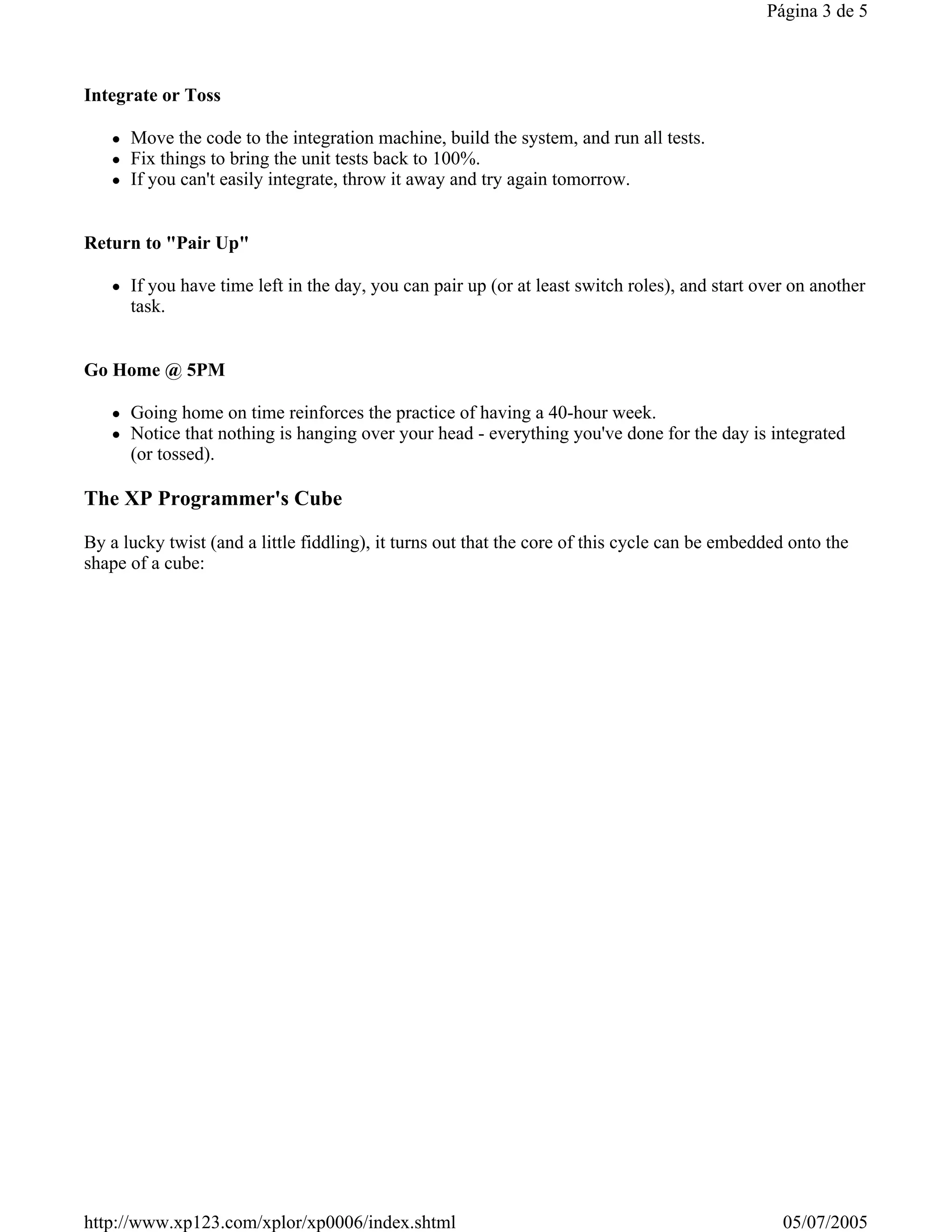 Página 3 de 5



Integrate or Toss

      Move the code to the integration machine, build the system, and run all tests.
      Fix things to bring the unit tests back to 100%.
      If you can't easily integrate, throw it away and try again tomorrow.


Return to "Pair Up"

      If you have time left in the day, you can pair up (or at least switch roles), and start over on another
      task.


Go Home @ 5PM

      Going home on time reinforces the practice of having a 40-hour week.
      Notice that nothing is hanging over your head - everything you've done for the day is integrated
      (or tossed).

The XP Programmer's Cube

By a lucky twist (and a little fiddling), it turns out that the core of this cycle can be embedded onto the
shape of a cube:




http://www.xp123.com/xplor/xp0006/index.shtml                                                    05/07/2005
 