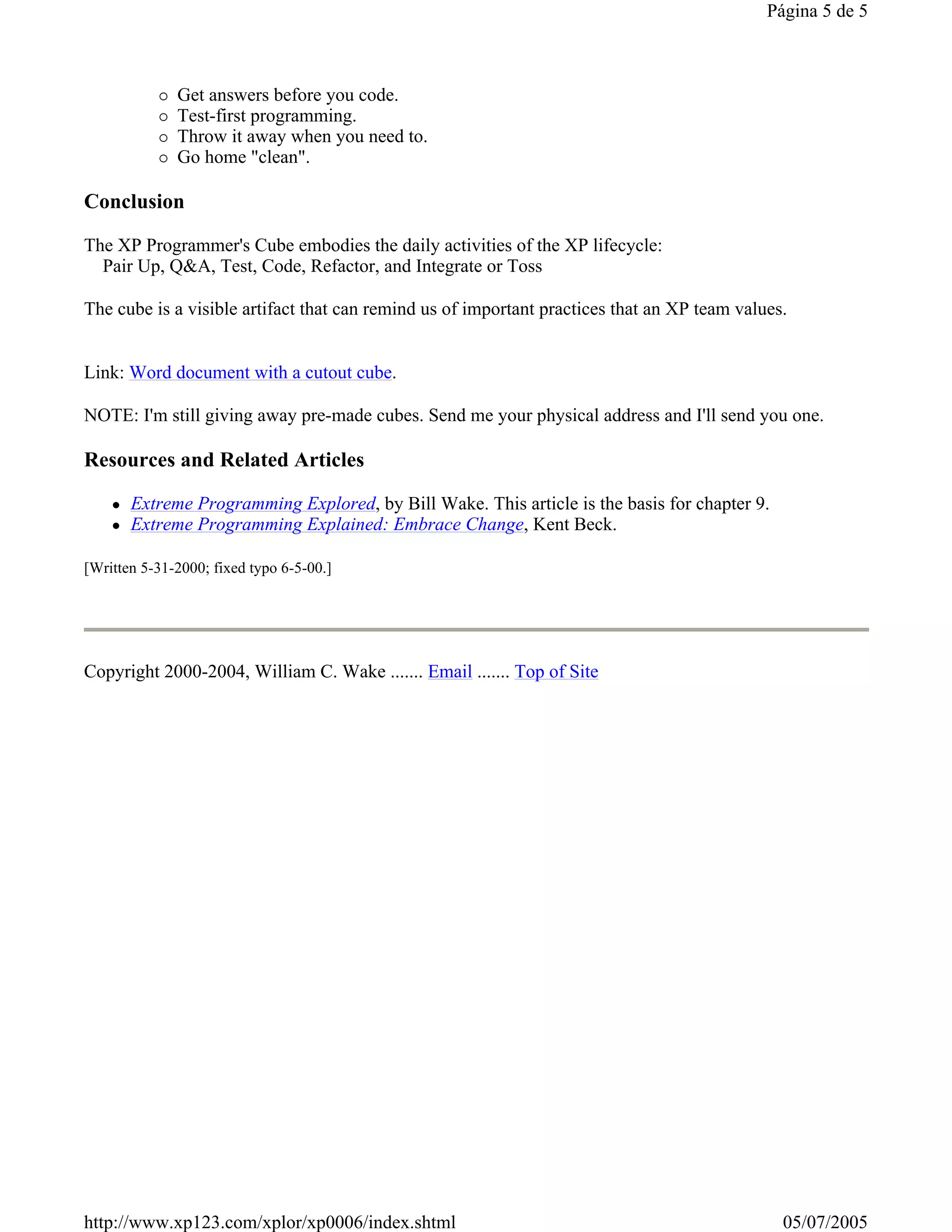Página 5 de 5



              Get answers before you code.
              Test-first programming.
              Throw it away when you need to.
              Go home "clean".

Conclusion

The XP Programmer's Cube embodies the daily activities of the XP lifecycle:
  Pair Up, Q&A, Test, Code, Refactor, and Integrate or Toss

The cube is a visible artifact that can remind us of important practices that an XP team values.


Link: Word document with a cutout cube.

NOTE: I'm still giving away pre-made cubes. Send me your physical address and I'll send you one.

Resources and Related Articles

       Extreme Programming Explored, by Bill Wake. This article is the basis for chapter 9.
       Extreme Programming Explained: Embrace Change, Kent Beck.

[Written 5-31-2000; fixed typo 6-5-00.]




Copyright 2000-2004, William C. Wake ....... Email ....... Top of Site




http://www.xp123.com/xplor/xp0006/index.shtml                                                  05/07/2005
 