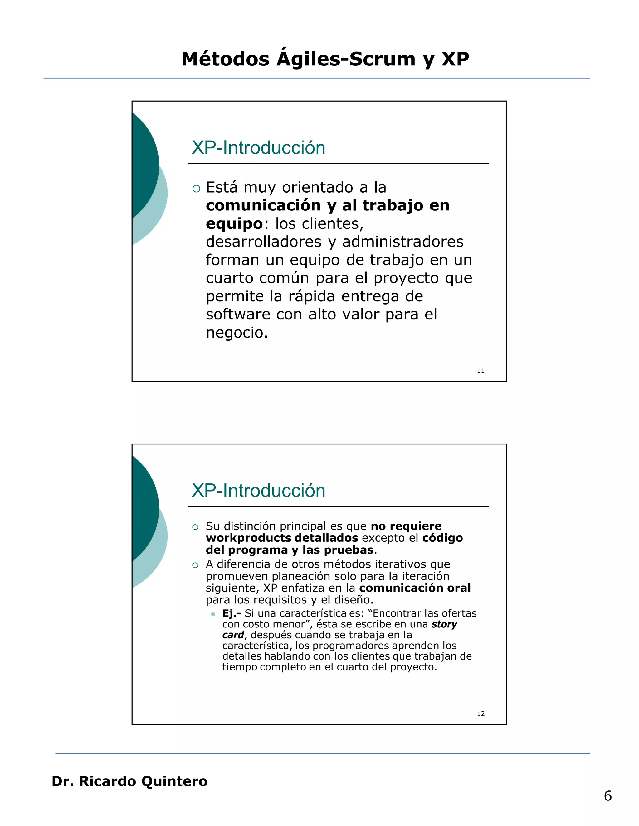 Métodos Ágiles-Scrum y XP



                 XP-Introducción

                    Está muy orientado a la
                     comunicación y al trabajo en
                     equipo: los clientes,
                     desarrolladores y administradores
                     forman un equipo de trabajo en un
                     cuarto común para el proyecto que
                     permite la rápida entrega de
                     software con alto valor para el
                     negocio.

                                                                                   11




                 XP-Introducción
                    Su distinción principal es que no requiere
                     workproducts detallados excepto el código
                     del programa y las pruebas.
                    A diferencia de otros métodos iterativos que
                     promueven planeación solo para la iteración
                     siguiente, XP enfatiza en la comunicación oral
                     para los requisitos y el diseño.
                          Ej.- Si una característica es: “Encontrar las ofertas
                           con costo menor”, ésta se escribe en una story
                           card, después cuando se trabaja en la
                           característica, los programadores aprenden los
                           detalles hablando con los clientes que trabajan de
                           tiempo completo en el cuarto del proyecto.



                                                                                   12




Dr. Ricardo Quintero
                                                                                        6
 