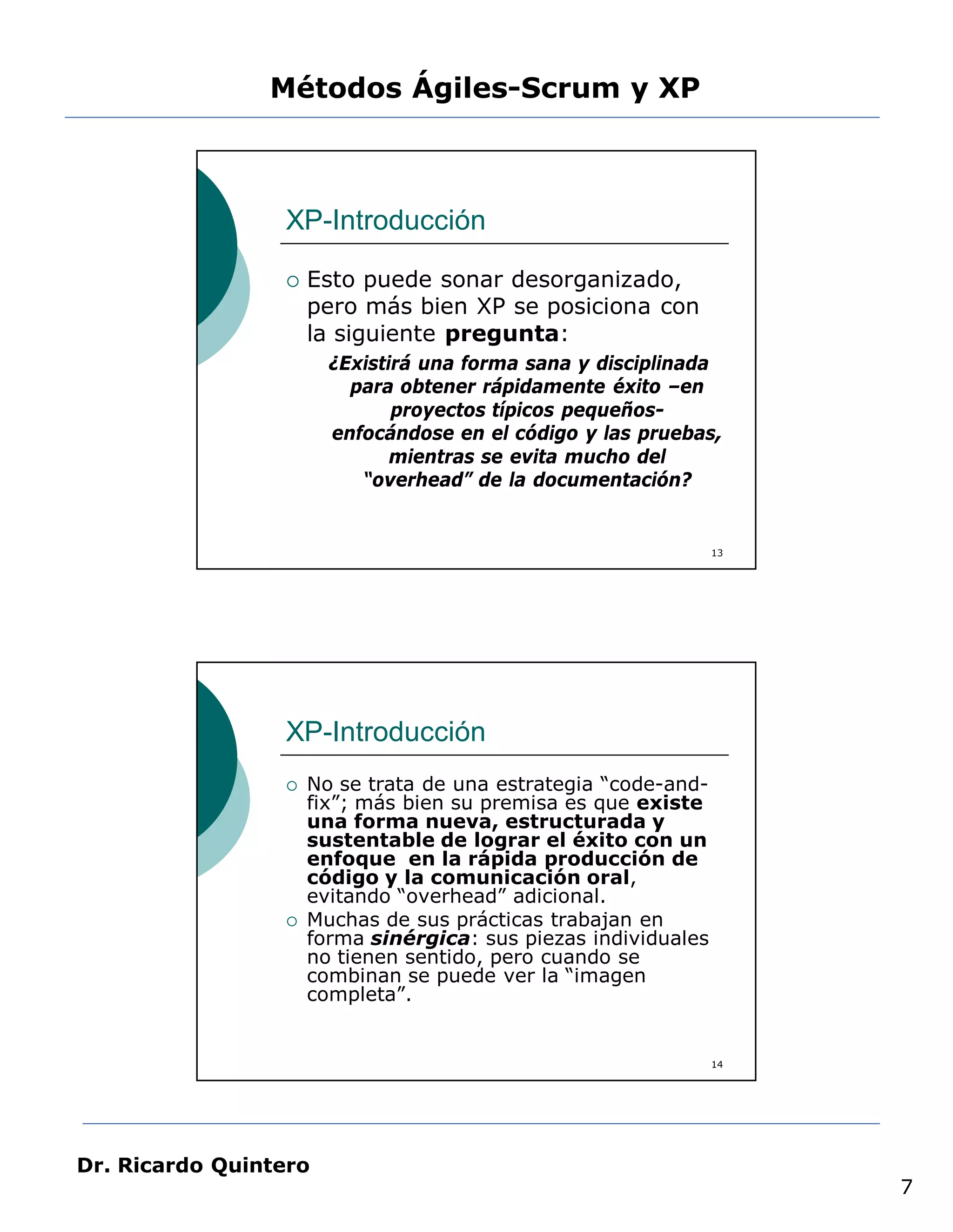 Métodos Ágiles-Scrum y XP



                 XP-Introducción

                    Esto puede sonar desorganizado,
                     pero más bien XP se posiciona con
                     la siguiente pregunta:
                       ¿Existirá una forma sana y disciplinada
                         para obtener rápidamente éxito –en
                              proyectos típicos pequeños-
                       enfocándose en el código y las pruebas,
                              mientras se evita mucho del
                          “overhead” de la documentación?


                                                                13




                 XP-Introducción
                    No se trata de una estrategia “code-and-
                     fix”; más bien su premisa es que existe
                     una forma nueva, estructurada y
                     sustentable de lograr el éxito con un
                     enfoque en la rápida producción de
                     código y la comunicación oral,
                     evitando “overhead” adicional.
                    Muchas de sus prácticas trabajan en
                     forma sinérgica: sus piezas individuales
                     no tienen sentido, pero cuando se
                     combinan se puede ver la “imagen
                     completa”.


                                                                14




Dr. Ricardo Quintero
                                                                     7
 