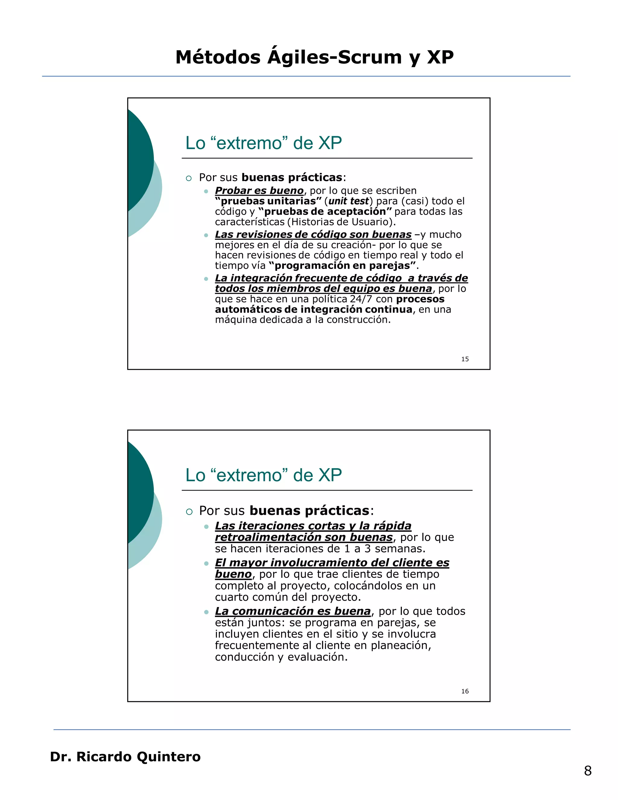 Métodos Ágiles-Scrum y XP



                 Lo “extremo” de XP
                    Por sus buenas prácticas:
                          Probar es bueno, por lo que se escriben
                           “pruebas unitarias” (unit test) para (casi) todo el
                           código y “pruebas de aceptación” para todas las
                           características (Historias de Usuario).
                          Las revisiones de código son buenas –y mucho
                           mejores en el día de su creación- por lo que se
                           hacen revisiones de código en tiempo real y todo el
                           tiempo vía “programación en parejas”.
                          La integración frecuente de código a través de
                           todos los miembros del equipo es buena, por lo
                           que se hace en una política 24/7 con procesos
                           automáticos de integración continua, en una
                           máquina dedicada a la construcción.


                                                                            15




                 Lo “extremo” de XP
                    Por sus buenas prácticas:
                          Las iteraciones cortas y la rápida
                           retroalimentación son buenas, por lo que
                           se hacen iteraciones de 1 a 3 semanas.
                          El mayor involucramiento del cliente es
                           bueno, por lo que trae clientes de tiempo
                           completo al proyecto, colocándolos en un
                           cuarto común del proyecto.
                          La comunicación es buena, por lo que todos
                           están juntos: se programa en parejas, se
                           incluyen clientes en el sitio y se involucra
                           frecuentemente al cliente en planeación,
                           conducción y evaluación.


                                                                            16




Dr. Ricardo Quintero
                                                                                 8
 