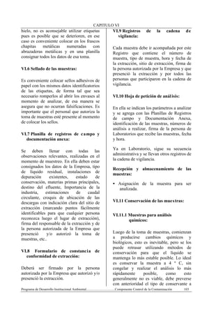CAPITULO VI
Programa de Desarrollo Institucional Ambiental..................................Componente Control de la Contaminación 103
hielo, no es aconsejable utilizar etiquetas
pues es posible que se deterioren, en ese
caso es conveniente colocar en los frascos
chapitas metálicas numeradas con
abrazaderas metálicas y en una planilla
consignar todos los datos de esa toma.
VI.6 Sellado de las muestras:
Es conveniente colocar sellos adhesivos de
papel con los mismos datos identificatorios
de las etiquetas, de forma tal que sea
necesario romperlos al abrir los envases al
momento de analizar, de esa manera se
asegura que no ocurran falsificaciones. Es
importante que el personal que autoriza la
toma de muestras esté presente al momento
de colocar los sellos.
VI.7 Planilla de registros de campo y
documentación anexa:
Se deben llenar con todas las
observaciones relevantes, realizadas en el
momento de muestreo. En ella deben estar
consignados los datos de la Empresa, tipo
de líquido residual, instalaciones de
depuración existentes, estado de
conservación, materias primas principales,
destino del efluente, Importancia de la
industria, estimaciones de caudal
circulante, croquis de ubicación de las
descargas con indicación clara del sitio de
extracción (marcando puntos fácilmente
identificables para que cualquier persona
reconozca luego el lugar de extracción),
firma del responsable de la extracción y de
la persona autorizada de la Empresa que
presenció y/o autorizó la toma de
muestras, etc..
VI.8 Formulario de constancia de
conformidad de extracción:
Deberá ser firmado por la persona
autorizada por la Empresa que autorizó y/o
presenció la extracción.
VI.9 Registros de la cadena de
vigilancia:
Cada muestra debe ir acompañada por este
Registro que contiene el número de
muestra, tipo de muestra, hora y fecha de
la extracción, sitio de extracción, firma de
la persona autorizada por la Empresa y que
presenció la extracción y por todos las
personas que participaron en la cadena de
vigilancia.
VI.10 Hoja de petición de análisis:
En ella se indican los parámetros a analizar
y se agrega con las Planillas de Registros
de campo y Documentación Anexa,
identificación de las muestras, números de
análisis a realizar, firma de la persona de
Laboratorios que recibe las muestras, fecha
y hora.
Ya en Laboratorio, sigue su secuencia
administrativa y se llevan otros registros de
la cadena de vigilancia.
Recepción y almacenamiento de las
muestras:
§ Asignación de la muestra para ser
analizada.
VI.11 Conservación de las muestras:
VI.11.1 Muestras para análisis
químicos:
Luego de la toma de muestras, comienzan
a producirse cambios químicos y
biológicos, esto es inevitable, pero se los
puede retrasar utilizando métodos de
conservación para que el líquido se
mantenga lo más estable posible. Lo ideal
es conservar la muestra a 4 º C, sin
congelar y realizar el análisis lo más
rápidamente posible, como esto
generalmente no es viable, debe preverse
con anterioridad el tipo de conservante a
 