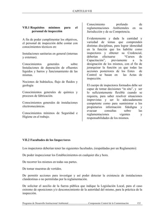 CAPITULO VII
Programa de Desarrollo Institucional Ambiental..................................Componente Control de la Contaminación 152
VII.1 Requisitos mínimos para el
personal de inspección
A fin de poder cumplimentar los objetivos,
el personal de inspección debe contar con
conocimientos técnicos en:
Instalaciones sanitarias en general (internas
y externas).
Conocimientos generales sobre
Instalaciones de depuración de efluentes
líquidos y barros y funcionamiento de las
mismas.
Nociones de hidráulica, flujo de fluidos y
geología
Conocimientos generales de química y
procesos de fabricación.
Conocimientos generales de instalaciones
electromecánicas.
Conocimientos mínimos de Seguridad e
Higiene en el trabajo.
Conocimiento profundo de
reglamentaciones Ambientales en su
Jurisdicción y de su Competencia.
Evidentemente y dada la cantidad y
variedad de temas que comprenden
distintas disciplinas, para lograr idoneidad
en la función que los habilite como
inspectores y obtener su Credencial,
deberían efectuarse “Cursos de
Capacitación”, previamente a la
designación de los mismos, con el fin de
jerarquizar la función ya que todas las
acciones posteriores de los Entes de
Control se basan en las Actas de
inspección.
El cuerpo de inspectores formados debe ser
capaz de tomar decisiones “in situ”, y ser
lo suficientemente flexible cuando se
requiera, para saber resolver situaciones
imprevistas y ser lo adecuadamente
competente como para suministrar a los
propietarios información fidedigna y
evacuar consultas sobre las
reglamentaciones vigentes y
responsabilidades de los mismos.
VII.2 Facultades de los Inspectores
Los inspectores deberían tener las siguientes facultades, (respaldadas por un Reglamento):
De poder inspeccionar los Establecimientos en cualquier día y hora.
De recorrer los mismos en todas sus partes.
De tomar muestras de vertidos.
De permitir acciones para investigar y así poder detectar la existencia de instalaciones
clandestinas o no permitidas por la reglamentación.
De solicitar el auxilio de la fuerza pública que indique la Legislación Local, para el caso
extremo de oposiciones y/o desconocimiento de la autoridad del mismo, para la práctica de la
inspección.
 
