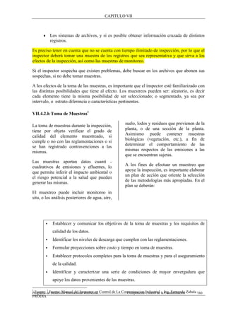 CAPITULO VII
Programa de Desarrollo Institucional Ambiental..................................Componente Control de la Contaminación 160
♦ Los sistemas de archivos, y si es posible obtener información cruzada de distintos
registros.
Es preciso tener en cuenta que no se cuenta con tiempo ilimitado de inspección, por lo que el
inspector deberá tomar una muestra de los registros que sea representativa y que sirva a los
efectos de la inspección, así como las muestras de monitoreo.
Si el inspector sospecha que existen problemas, debe buscar en los archivos que abonen sus
sospechas, si no debe tomar muestras.
A los efectos de la toma de las muestras, es importante que el inspector esté familiarizado con
las distintas posibilidades que tiene al efecto. Los muestreos pueden ser: aleatorio, es decir
cada elemento tiene la misma posibilidad de ser seleccionado; o segmentado, ya sea por
intervalo, o estrato diferencia o características pertinentes.
VII.4.2.h Toma de Muestras1
1
Fuente: 1
Fuente: Manual del Inspector en Control de La Contaminacion Industrial – Ing. Fernando Zabala -
PRODIA
La toma de muestras durante la inspección,
tiene por objeto verificar el grado de
calidad del elemento muestreado, si
cumple o no con las reglamentaciones o si
se han registrado contravenciones a las
mismas.
Las muestras aportan datos cuanti -
cualitativos de emisiones y efluentes, lo
que permite inferir el impacto ambiental o
el riesgo potencial a la salud que pueden
generar las mismas.
El muestreo puede incluir monitoreo in
situ, o los análisis posteriores de agua, aire,
suelo, lodos y residuos que provienen de la
planta, o de una sección de la planta.
Asimismo puede contener muestras
biológicas (vegetación, etc.), a fin de
determinar el comportamiento de las
mismas respectos de las emisiones a las
que se encuentran sujetas.
A los fines de efectuar un muestreo que
apoye la inspección, es importante elaborar
un plan de acción que oriente la selección
de las metodologías más apropiadas. En el
plan se deberán:
• Establecer y comunicar los objetivos de la toma de muestras y los requisitos de
calidad de los datos.
• Identificar los niveles de descarga que cumplen con las reglamentaciones.
• Formular proyecciones sobre costo y tiempo en toma de muestras.
• Establecer protocolos completos para la toma de muestras y para el aseguramiento
de la calidad.
• Identificar y caracterizar una serie de condiciones de mayor envergadura que
apoye los datos provenientes de las muestras.
 