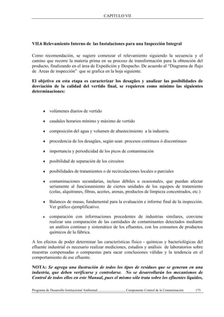 CAPITULO VII
Programa de Desarrollo Institucional Ambiental..................................Componente Control de la Contaminación 175
VII.6 Relevamiento Interno de las Instalaciones para una Inspección Integral
Como recomendación, se sugiere comenzar el relevamiento siguiendo la secuencia y el
camino que recorre la materia prima en su proceso de transformación para la obtención del
producto, finalizando en el área de Expedición y Despacho. De acuerdo al “Diagrama de flujo
de Areas de inspección” que se grafica en la hoja siguiente.
El objetivo en esta etapa es caracterizar los desagües y analizar las posibilidades de
desviación de la calidad del vertido final, se requieren como mínimo las siguientes
determinaciones:
♦ volúmenes diarios de vertido
♦ caudales horarios mínimo y máximo de vertido
♦ composición del agua y volumen de abastecimiento a la industria.
♦ procedencia de los desagües, según sean procesos continuos ó discontinuos
♦ importancia y periodicidad de los picos de contaminación
♦ posibilidad de separación de los circuitos
♦ posibilidades de tratamientos o de recirculaciones locales o parciales
♦ contaminaciones secundarias, incluso débiles u ocasionales, que puedan afectar
seriamente al funcionamiento de ciertos unidades de los equipos de tratamiento
(colas, alquitranes, fibras, aceites, arenas, productos de limpieza concentrados, etc.)
♦ Balances de masas, fundamental para la evaluación e informe final de la inspección.
Ver gráfico ejemplificativo.
♦ comparación con informaciones procedentes de industrias similares, conviene
realizar una comparación de las cantidades de contaminantes detectados mediante
un análisis continuo y sistemático de los efluentes, con los consumos de productos
químicos de la fábrica.
A los efectos de poder determinar las características físico - químicas y bacteriológicas del
efluente industrial es necesario realizar mediciones, estudios y análisis de laboratorios sobre
muestras compensadas o compuestas para sacar conclusiones válidas y la tendencia en el
comportamiento de ese efluente.
NOTA: Se agrega una ilustración de todos los tipos de residuos que se generan en una
industria, que deben verificarse y controlarse. No se desarrollarán los mecanismos de
Control de todos ellos en este Manual, pues el mismo sólo trata sobre los efluentes líquidos,
 