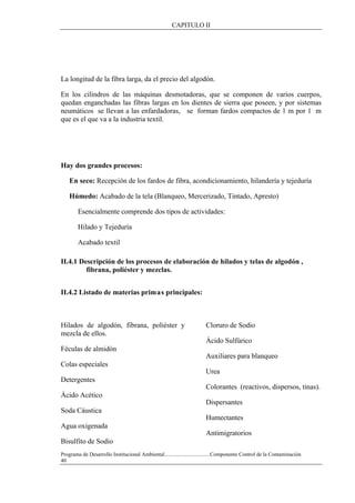CAPITULO II
Programa de Desarrollo Institucional Ambiental..................................Componente Control de la Contaminación
40
La longitud de la fibra larga, da el precio del algodón.
En los cilindros de las máquinas desmotadoras, que se componen de varios cuerpos,
quedan enganchadas las fibras largas en los dientes de sierra que poseen, y por sistemas
neumáticos se llevan a las enfardadoras, se forman fardos compactos de 1 m por 1 m
que es el que va a la industria textil.
Hay dos grandes procesos:
En seco: Recepción de los fardos de fibra, acondicionamiento, hilandería y tejeduría
Húmedo: Acabado de la tela (Blanqueo, Mercerizado, Tintado, Apresto)
Esencialmente comprende dos tipos de actividades:
Hilado y Tejeduría
Acabado textil
II.4.1 Descripción de los procesos de elaboración de hilados y telas de algodón ,
fibrana, poliéster y mezclas.
II.4.2 Listado de materias primas principales:
Hilados de algodón, fibrana, poliéster y
mezcla de ellos.
Féculas de almidón
Colas especiales
Detergentes
Ácido Acético
Soda Cáustica
Agua oxigenada
Bisulfito de Sodio
Cloruro de Sodio
Ácido Sulfúrico
Auxiliares para blanqueo
Urea
Colorantes (reactivos, dispersos, tinas).
Dispersantes
Humectantes
Antimigratorios
 