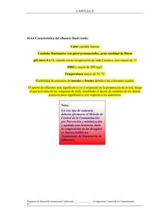 CAPITULO II
Programa de Desarrollo Institucional Ambiental..................................Componente Control de la Contaminación
45
II.4.6 Característica del efluente final crudo:
Color variable intenso
Caudales fluctuantes con picos pronunciados, gran cantidad de fibras
pH entre 8 a 11, cuando existe recuperación de soda Cáustica, sino mayor de 12
DBO 5 mayor de 500 mg/l.
Temperatura mayor de 35 ºC.
Posibilidad de presencia de metales y fenoles debido a los colorantes usados.
El aporte de efluentes más significativo es el originado en la preparación de la tela, luego
el que proviene de las máquinas de teñir, resultando el aporte de caudales de los demás
procesos poco significativo con respecto a los anteriores.
Nota:
En este tipo de industria
debería efectuarse el Método de
Control de la Contaminación
por Prevención y minimización
y agotada esta instancia, dada
la composición de los desagües
es imprescindible un
Tratamiento de Depuración de
Efluentes.
 