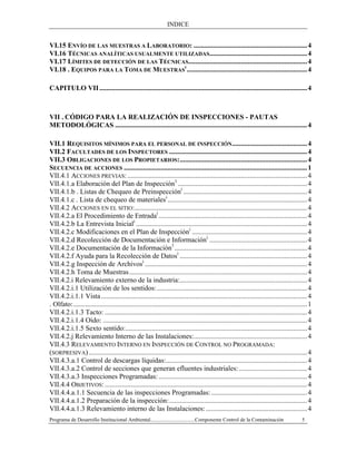 INDICE
Programa de Desarrollo Institucional Ambiental..................................Componente Control de la Contaminación 5
VI.15 ENVÍO DE LAS MUESTRAS A LABORATORIO: .................................................................4
VI.16 TÉCNICAS ANALÍTICAS USUALMENTE UTILIZADAS........................................................4
VI.17 LÍMITES DE DETECCIÓN DE LAS TÉCNICAS....................................................................4
VI.18 . EQUIPOS PARA LA TOMA DE MUESTRAS
I
.....................................................................4
CAPITULO VII.......................................................................................................................4
VII . CÓDIGO PARA LA REALIZACIÓN DE INSPECCIONES - PAUTAS
METODOLÓGICAS ..............................................................................................................4
VII.1 REQUISITOS MÍNIMOS PARA EL PERSONAL DE INSPECCIÓN...........................................4
VII.2 FACULTADES DE LOS INSPECTORES ...............................................................................4
VII.3 OBLIGACIONES DE LOS PROPIETARIOS:.........................................................................4
SECUENCIA DE ACCIONES .........................................................................................................1
VII.4.1 ACCIONES PREVIAS:.......................................................................................................4
VII.4.1.a Elaboración del Plan de Inspección1
..........................................................................4
VII.4.1.b . Listas de Chequeo de Preinspeccióni
.......................................................................4
VII.4.1.c . Lista de chequeo de materialesi
................................................................................4
VII.4.2 ACCIONES EN EL SITIO:...................................................................................................4
VII.4.2.a El Procedimiento de Entradai
.....................................................................................4
VII.4.2.b La Entrevista Iniciali
..................................................................................................4
VII.4.2.c Modificaciones en el Plan de Inspeccióni
..................................................................4
VII.4.2.d Recolección de Documentación e Informacióni
........................................................4
VII.4.2.e Documentación de la Información1
............................................................................4
VII.4.2.f Ayuda para la Recolección de Datosi
.........................................................................4
VII.4.2.g Inspección de Archivosi
.............................................................................................4
VII.4.2.h Toma de Muestras......................................................................................................4
VII.4.2.i Relevamiento externo de la industria:.........................................................................4
VII.4.2.i.1 Utilización de los sentidos:......................................................................................4
VII.4.2.i.1.1 Vista......................................................................................................................4
. Olfato:......................................................................................................................................1
VII.4.2.i.1.3 Tacto: ....................................................................................................................4
VII.4.2.i.1.4 Oído: .....................................................................................................................4
VII.4.2.i.1.5 Sexto sentido:........................................................................................................4
VII.4.2.j Relevamiento Interno de las Instalaciones:.................................................................4
VII.4.3 RELEVAMIENTO INTERNO EN INSPECCIÓN DE CONTROL NO PROGRAMADA:
(SORPRESIVA) .............................................................................................................................4
VII.4.3.a.1 Control de descargas líquidas:.................................................................................4
VII.4.3.a.2 Control de secciones que generan efluentes industriales: .......................................4
VII.4.3.a.3 Inspecciones Programadas: .....................................................................................4
VII.4.4 OBJETIVOS:....................................................................................................................4
VII.4.4.a.1.1 Secuencia de las inspecciones Programadas:.......................................................4
VII.4.4.a.1.2 Preparación de la inspección:...............................................................................4
VII.4.4.a.1.3 Relevamiento interno de las Instalaciones:..........................................................4
 