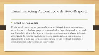 10
• Email de Pós-venda
Enviar email marketing de pós-venda pode ser feito de forma automatizada,
dessa forma, o trabalho é pequeno e os resultados é que são grandes. Enviando
um formulário alguns dias após a venda, percebendo o que o cliente achou da
experiência de compra, pedindo sugestões, questionando a sua satisfação, o
atendimento e tudo que for necessário para se ter um feedback completo e
assim melhorar cada vez mais as suas vendas.
Email marketing Automático e de Auto-Resposta
 