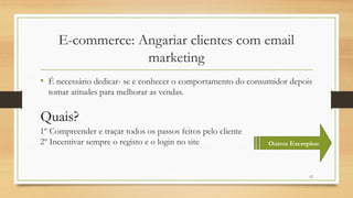 12
E-commerce: Angariar clientes com email
marketing
• É necessário dedicar- se e conhecer o comportamento do consumidor depois
tomar atitudes para melhorar as vendas.
Quais?
1º Compreender e traçar todos os passos feitos pelo cliente
2º Incentivar sempre o registo e o login no site Outros Exemplos:
 