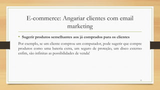 13
E-commerce: Angariar clientes com email
marketing
• Sugerir produtos semelhantes aos já comprados para os clientes
Por exemplo, se um cliente comprou um computador, pode sugerir que compre
produtos como uma bateria extra, um seguro de proteção, um disco externo
enfim, são infinitas as possibilidades de venda!
 