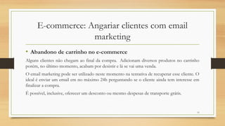 15
E-commerce: Angariar clientes com email
marketing
• Abandono de carrinho no e-commerce
Alguns clientes não chegam ao final da compra. Adicionam diversos produtos no carrinho
porém, no último momento, acabam por desistir e lá se vai uma venda.
O email marketing pode ser utilizado neste momento na tentativa de recuperar esse cliente. O
ideal é enviar um email em no máximo 24h perguntando se o cliente ainda tem interesse em
finalizar a compra.
É possível, inclusive, oferecer um desconto ou mesmo despesas de transporte grátis.
 