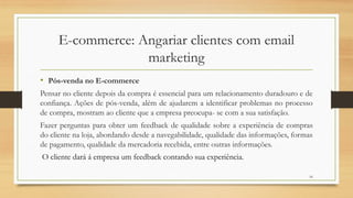16
E-commerce: Angariar clientes com email
marketing
• Pós-venda no E-commerce
Pensar no cliente depois da compra é essencial para um relacionamento duradouro e de
confiança. Ações de pós-venda, além de ajudarem a identificar problemas no processo
de compra, mostram ao cliente que a empresa preocupa- se com a sua satisfação.
Fazer perguntas para obter um feedback de qualidade sobre a experiência de compras
do cliente na loja, abordando desde a navegabilidade, qualidade das informações, formas
de pagamento, qualidade da mercadoria recebida, entre outras informações.
O cliente dará á empresa um feedback contando sua experiência.
 