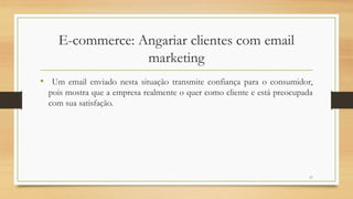 17
• Um email enviado nesta situação transmite confiança para o consumidor,
pois mostra que a empresa realmente o quer como cliente e está preocupada
com sua satisfação.
E-commerce: Angariar clientes com email
marketing
 
