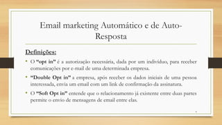 6
Email marketing Automático e de Auto-
Resposta
Definições:
• O “opt in” é a autorização necessária, dada por um indivíduo, para receber
comunicações por e-mail de uma determinada empresa.
• “Double Opt in” a empresa, após receber os dados iniciais de uma pessoa
interessada, envia um email com um link de confirmação da assinatura.
• O “Soft Opt in” entende que o relacionamento já existente entre duas partes
permite o envio de mensagens de email entre elas.
 