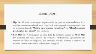 7
Exemplos:
• Opt in - O mais comum para captar emails de pessoas interessadas em ler e
receber os comunicados de uma empresa é um campo dentro do próprio site
da empresa dizendo “Assine agora nossa newsletter” ou “Receba nossas
promoções por email”, por exemplo.
• Soft Opt in -A montagem de uma lista de contatos através do “Soft Opt
in” costuma ser feita através de contatos profissionais, geralmente em
eventos ou feiras de negócios, por exemplo, quando clientes e empresas se
reúnem para trocar ideias e informações em geral
 