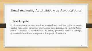 8
• Double opt-in
O cliente regista-se no site e confirma através de um email que realmente deseja
receber campanhas, garantindo assim, ainda mais qualidade na sua lista. Nessa
prática é utilizado a automatização de emails, poupando tempo e esforço,
ajudando ainda mais nas boas práticas de captação de contatos
Email marketing Automático e de Auto-Resposta
 
