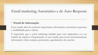 9
• Email de informação
Esses emails além de conterem importantes informações, transmitem segurança
e credibilidade para o cliente.
É importante que o email marketing trabalhe para você adaptando-o ao seu
modelo de negócios. Programando os seus emails, para enviar automaticamente
informações sobre compras, promoções, agendamento de reuniões.
Email marketing Automático e de Auto-Resposta
 
