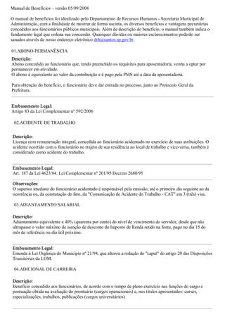 Manual de Benefícios – versão 05/09/2008 

O manual de benefícios foi idealizado pelo Departamento de Recursos Humanos ­ Secretaria Municipal de 
Administração, com a finalidade de mostrar de forma sucinta, os diversos benefícios e vantagens pecuniárias 
concedidos aos funcionários públicos municipais. Além de descrição do benefício, o manual também indica o 
fundamento legal que ordena sua concessão. Quaisquer dúvidas ou maiores esclarecimentos poderão ser 
sanados através de nosso endereço eletrônico drh@santos.sp.gov.br. 

01.ABONO­PERMANÊNCIA 
Descrição: 
Abono concedido ao funcionário que, tendo preenchido os requisitos para aposentadoria, venha a optar por 
permanecer em atividade. 
O abono é equivalente ao valor da contribuição e é pago pela PMS até a data da aposentadoria. 

Para obtenção do benefício, o funcionário deve dar entrada no processo, junto ao Protocolo Geral da 
Prefeitura. 


Embasamento Legal: 
Artigo 83 da Lei Complementar n° 592/2006 

 02.ACIDENTE DE TRABALHO 


 Descrição: 
 Licença com remuneração integral, concedida ao funcionário acidentado no exercício de suas atribuições. O 
 acidente ocorrido com o funcionário no trajeto de sua residência ao local de trabalho e vice­versa, também é 
 considerado como acidente do trabalho. 


 Embasamento Legal: 
 Art. 187 da Lei 4623/84. Lei Complementar nº 201/95 Decreto 2680/95 

 Observações: 
 O superior imediato do funcionário acidentado é responsável pela emissão, até o primeiro dia seguinte ao da 
 ocorrência ou, da constatação do fato, da "Comunicação de Acidente do Trabalho ­ CAT" em 3 (três) vias. 

 03.ADIANTAMENTO SALARIAL 

 Descrição: 
 Adiantamento equivalente a 40% (quarenta por cento) do nível de vencimento do servidor, desde que não 
 ultrapasse o valor máximo de isenção de desconto do Imposto de Renda retido na fonte, pago no dia 15 do 
 mês de referência ou dia útil próximo. 


 Embasamento Legal: 
 Emenda à Lei Orgânica do Município nº 21/94, que alterou a redação do "caput" do artigo 20 das Disposições 
 Transitórias da LOM. 

 04.ADICIONAL DE CARREIRA 

 Descrição: 
 Benefício concedido aos funcionários, de acordo com o tempo de pleno exercício nas funções do cargo e 
 pontuação obtida na avaliação do prontuário (cargos operacionais) e, nos títulos apresentados: cursos, 
 especializações, trabalhos, publicações (cargos universitários)
 