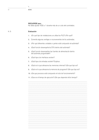 RECUERDE que...
No debe ajustar %S0 a 1 durante más de un ciclo del controlador.
Evaluación
1. ¿En qué tipo de instalaciones se utiliza los PLC? ¿Por qué?
2. Comenta algunas ventajas e inconvenientes de los autómatas.
3. ¿Por qué diferentes unidades o partes está compuesto el autómata?
4. ¿Qué función desempeña la CPU dentro del autómata?
5. ¿Qué función desempeñan las fuentes de alimentación dentro
del autómata programable?
6. ¿Qué tipos de interfaces existen?
7. ¿Qué tipos de entradas existen? Explicar.
8. ¿Qué es lo que almacena las memorias internas? ¿De que tipo es?
9. ¿Qué es lo que almacena la memoria de programa? ¿De que tipo es?
10. ¿De que procesos está compuesto el ciclo de funcionamiento?
11. ¿Que es el tiempo de ejecución? ¿De que depende dicho tiempo?
MICRO32
<
4 . 5
 