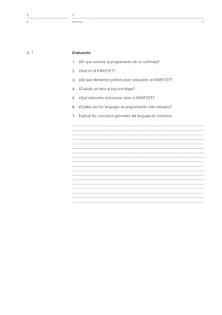 77GRAFCET8
<
<
8 . 7 Evaluación
1. ¿En que consiste la programación de un autómata?
2. ¿Qué es el GRAFCET?
3. ¿De que elementos gráficos está compuesto el GRAFCET?
4. ¿Cuándo se hace activa una etapa?
5. ¿Qué diferentes estructuras tiene el GRAFCET?
6. ¿Cuáles son los lenguajes de programación más utilizados?
7. Explicar los conceptos generales del lenguaje de contactos.
 