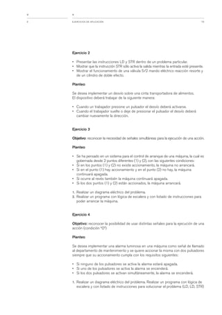 79EJERCICIOS DE APLICACIÓN9
<
<
Ejercicio 2
• Presentar las instrucciones LD y STR dentro de un problema particular.
• Mostrar que la instrucción STR sólo activa la salida mientras la entrada esté presente.
• Mostrar el funcionamiento de una válvula 5/2 mando eléctrico reacción resorte y
de un cilindro de doble efecto.
Planteo
Se desea implementar un desvío sobre una cinta transportadora de alimentos.
El dispositivo deberá trabajar de la siguiente manera:
• Cuando un trabajador presione un pulsador el desvío deberá activarse.
• Cuando el trabajador suelte o deje de presionar el pulsador el desvío deberá
cambiar nuevamente la dirección.
Ejercicio 3
Objetivo: reconocer la necesidad de señales simultáneas para la ejecución de una acción.
Planteo
• Se ha pensado en un sistema para el control de arranque de una máquina, la cual es
gobernada desde 2 puntos diferentes (1) y (2), con las siguientes condiciones:
• Si en los puntos (1) y (2) no existe accionamiento, la máquina no arrancará.
• Si en el punto (1) hay accionamiento y en el punto (2) no hay, la máquina
continuará apagada.
• Si ocurre al revés también la máquina continuará apagada.
• Si los dos puntos (1) y (2) están accionados, la máquina arrancará.
1. Realizar un diagrama eléctrico del problema.
2. Realizar un programa con lógica de escalera y con listado de instrucciones para
poder arrancar la máquina.
Ejercicio 4
Objetivo: reconocer la posibilidad de usar distintas señales para la ejecución de una
acción (condición “O”)
Planteo
Se desea implementar una alarma luminosa en una máquina como señal de llamado
al departamento de mantenimiento y se quiere accionar la misma con dos pulsadores
siempre que su accionamiento cumpla con los requisitos siguientes:
• Si ninguno de los pulsadores se activa la alarma estará apagada.
• Si uno de los pulsadores se activa la alarma se encenderá.
• Si los dos pulsadores se activan simultáneamente, la alarma se encenderá.
1. Realizar un diagrama eléctrico del problema. Realizar un programa con lógica de
escalera y con listado de instrucciones para solucionar el problema (LD, LD, STR)
 
