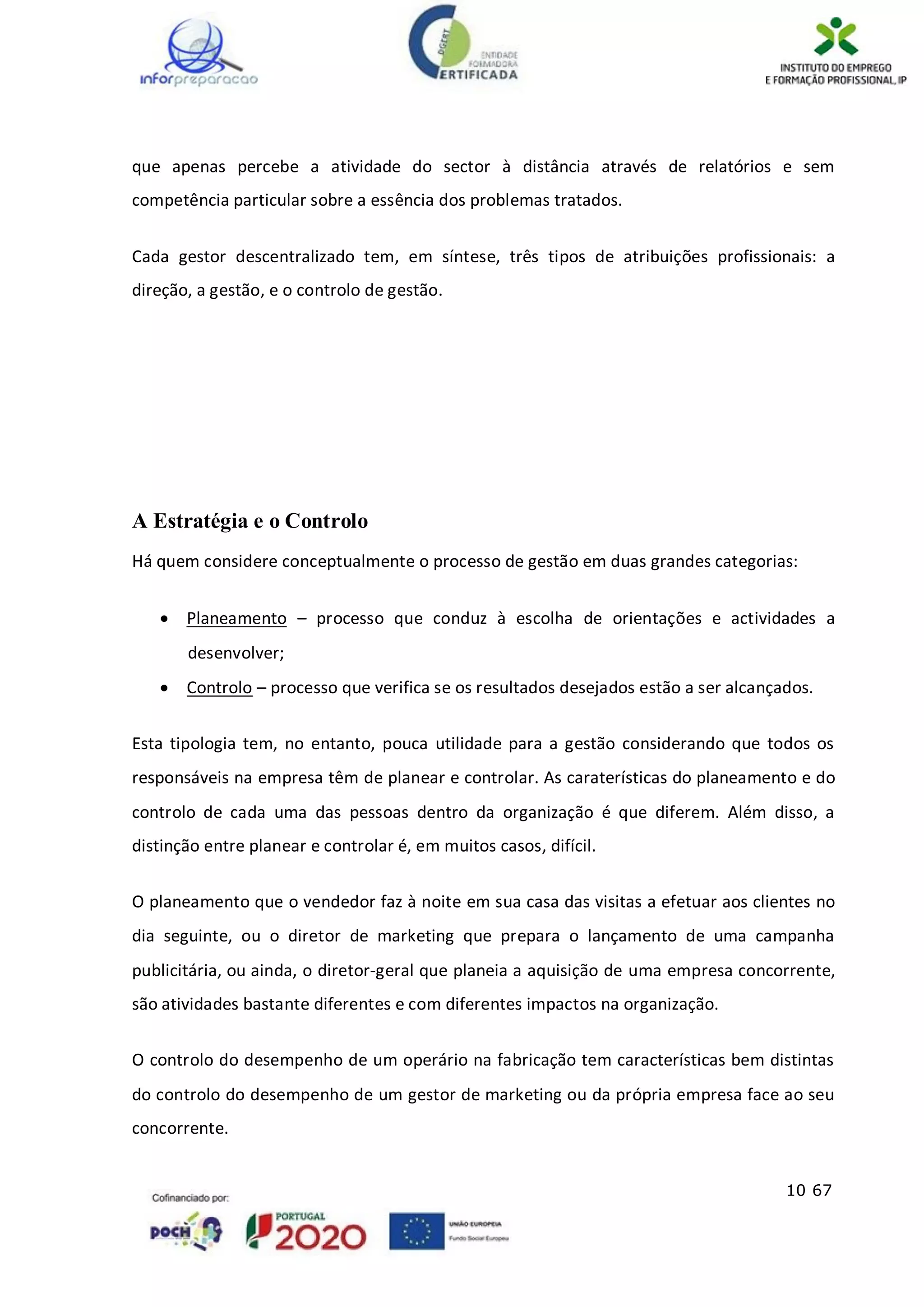 10 67
que apenas percebe a atividade do sector à distância através de relatórios e sem
competência particular sobre a essência dos problemas tratados.
Cada gestor descentralizado tem, em síntese, três tipos de atribuições profissionais: a
direção, a gestão, e o controlo de gestão.
A Estratégia e o Controlo
Há quem considere conceptualmente o processo de gestão em duas grandes categorias:
 Planeamento – processo que conduz à escolha de orientações e actividades a
desenvolver;
 Controlo – processo que verifica se os resultados desejados estão a ser alcançados.
Esta tipologia tem, no entanto, pouca utilidade para a gestão considerando que todos os
responsáveis na empresa têm de planear e controlar. As caraterísticas do planeamento e do
controlo de cada uma das pessoas dentro da organização é que diferem. Além disso, a
distinção entre planear e controlar é, em muitos casos, difícil.
O planeamento que o vendedor faz à noite em sua casa das visitas a efetuar aos clientes no
dia seguinte, ou o diretor de marketing que prepara o lançamento de uma campanha
publicitária, ou ainda, o diretor-geral que planeia a aquisição de uma empresa concorrente,
são atividades bastante diferentes e com diferentes impactos na organização.
O controlo do desempenho de um operário na fabricação tem características bem distintas
do controlo do desempenho de um gestor de marketing ou da própria empresa face ao seu
concorrente.
 