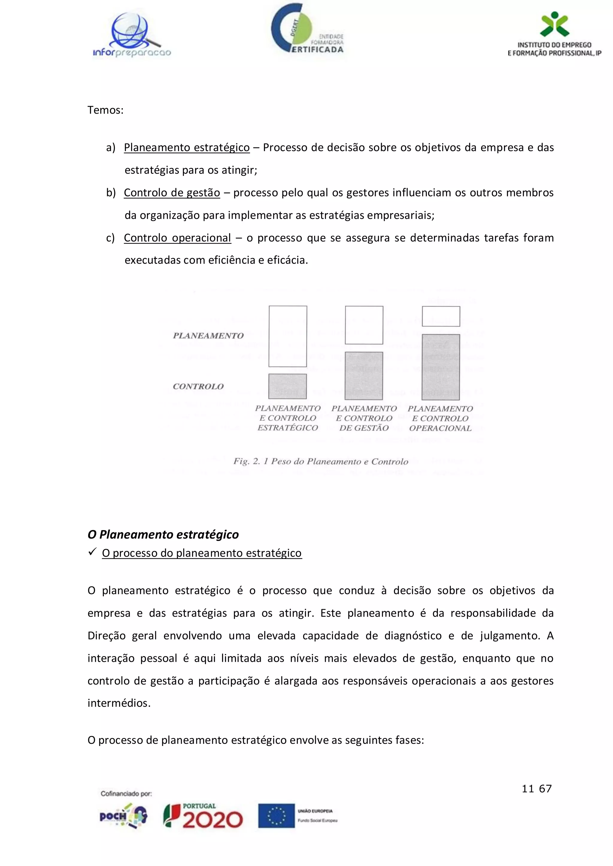11 67
Temos:
a) Planeamento estratégico – Processo de decisão sobre os objetivos da empresa e das
estratégias para os atingir;
b) Controlo de gestão – processo pelo qual os gestores influenciam os outros membros
da organização para implementar as estratégias empresariais;
c) Controlo operacional – o processo que se assegura se determinadas tarefas foram
executadas com eficiência e eficácia.
O Planeamento estratégico
 O processo do planeamento estratégico
O planeamento estratégico é o processo que conduz à decisão sobre os objetivos da
empresa e das estratégias para os atingir. Este planeamento é da responsabilidade da
Direção geral envolvendo uma elevada capacidade de diagnóstico e de julgamento. A
interação pessoal é aqui limitada aos níveis mais elevados de gestão, enquanto que no
controlo de gestão a participação é alargada aos responsáveis operacionais a aos gestores
intermédios.
O processo de planeamento estratégico envolve as seguintes fases:
 