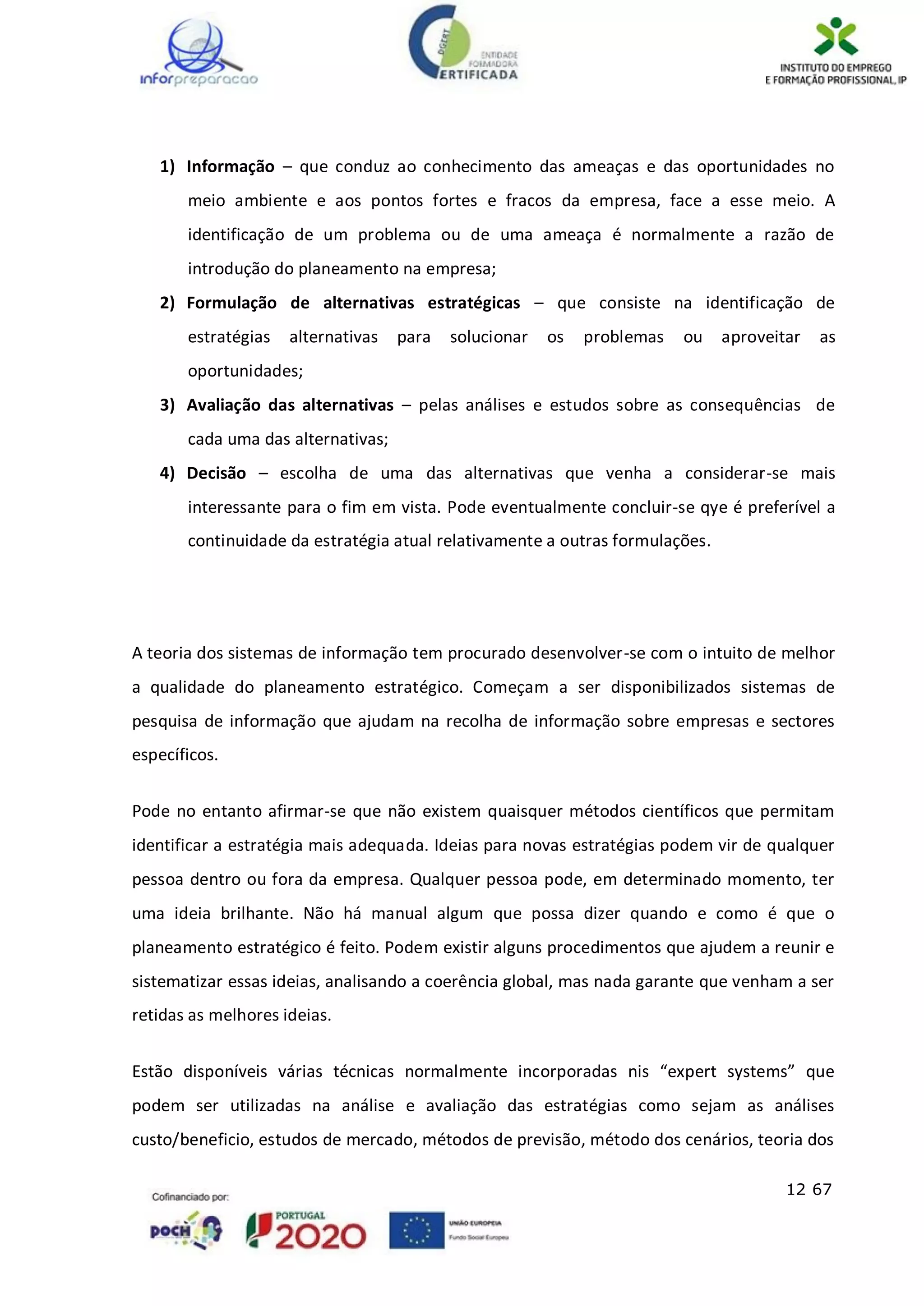 12 67
1) Informação – que conduz ao conhecimento das ameaças e das oportunidades no
meio ambiente e aos pontos fortes e fracos da empresa, face a esse meio. A
identificação de um problema ou de uma ameaça é normalmente a razão de
introdução do planeamento na empresa;
2) Formulação de alternativas estratégicas – que consiste na identificação de
estratégias alternativas para solucionar os problemas ou aproveitar as
oportunidades;
3) Avaliação das alternativas – pelas análises e estudos sobre as consequências de
cada uma das alternativas;
4) Decisão – escolha de uma das alternativas que venha a considerar-se mais
interessante para o fim em vista. Pode eventualmente concluir-se qye é preferível a
continuidade da estratégia atual relativamente a outras formulações.
A teoria dos sistemas de informação tem procurado desenvolver-se com o intuito de melhor
a qualidade do planeamento estratégico. Começam a ser disponibilizados sistemas de
pesquisa de informação que ajudam na recolha de informação sobre empresas e sectores
específicos.
Pode no entanto afirmar-se que não existem quaisquer métodos científicos que permitam
identificar a estratégia mais adequada. Ideias para novas estratégias podem vir de qualquer
pessoa dentro ou fora da empresa. Qualquer pessoa pode, em determinado momento, ter
uma ideia brilhante. Não há manual algum que possa dizer quando e como é que o
planeamento estratégico é feito. Podem existir alguns procedimentos que ajudem a reunir e
sistematizar essas ideias, analisando a coerência global, mas nada garante que venham a ser
retidas as melhores ideias.
Estão disponíveis várias técnicas normalmente incorporadas nis “expert systems” que
podem ser utilizadas na análise e avaliação das estratégias como sejam as análises
custo/beneficio, estudos de mercado, métodos de previsão, método dos cenários, teoria dos
 