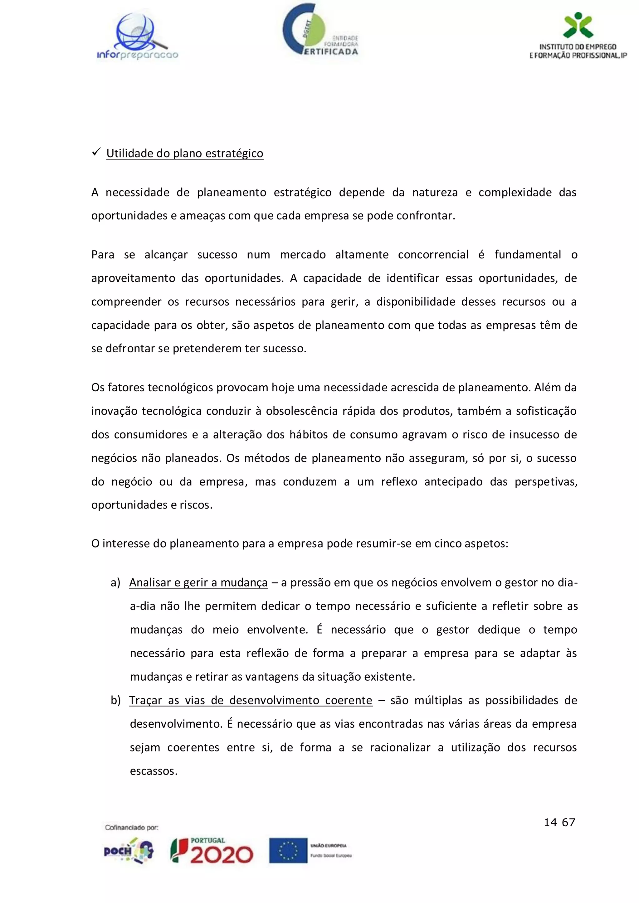 14 67
 Utilidade do plano estratégico
A necessidade de planeamento estratégico depende da natureza e complexidade das
oportunidades e ameaças com que cada empresa se pode confrontar.
Para se alcançar sucesso num mercado altamente concorrencial é fundamental o
aproveitamento das oportunidades. A capacidade de identificar essas oportunidades, de
compreender os recursos necessários para gerir, a disponibilidade desses recursos ou a
capacidade para os obter, são aspetos de planeamento com que todas as empresas têm de
se defrontar se pretenderem ter sucesso.
Os fatores tecnológicos provocam hoje uma necessidade acrescida de planeamento. Além da
inovação tecnológica conduzir à obsolescência rápida dos produtos, também a sofisticação
dos consumidores e a alteração dos hábitos de consumo agravam o risco de insucesso de
negócios não planeados. Os métodos de planeamento não asseguram, só por si, o sucesso
do negócio ou da empresa, mas conduzem a um reflexo antecipado das perspetivas,
oportunidades e riscos.
O interesse do planeamento para a empresa pode resumir-se em cinco aspetos:
a) Analisar e gerir a mudança – a pressão em que os negócios envolvem o gestor no dia-
a-dia não lhe permitem dedicar o tempo necessário e suficiente a refletir sobre as
mudanças do meio envolvente. É necessário que o gestor dedique o tempo
necessário para esta reflexão de forma a preparar a empresa para se adaptar às
mudanças e retirar as vantagens da situação existente.
b) Traçar as vias de desenvolvimento coerente – são múltiplas as possibilidades de
desenvolvimento. É necessário que as vias encontradas nas várias áreas da empresa
sejam coerentes entre si, de forma a se racionalizar a utilização dos recursos
escassos.
 