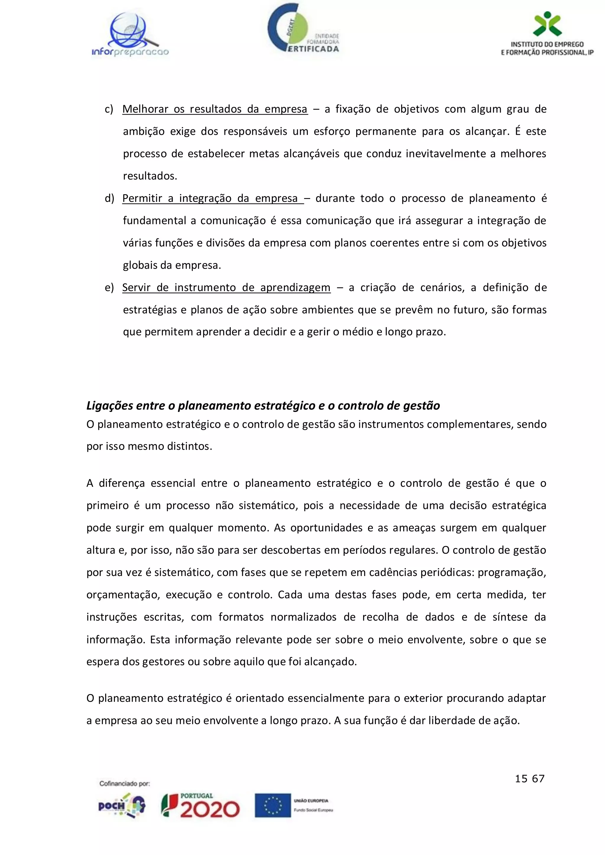 15 67
c) Melhorar os resultados da empresa – a fixação de objetivos com algum grau de
ambição exige dos responsáveis um esforço permanente para os alcançar. É este
processo de estabelecer metas alcançáveis que conduz inevitavelmente a melhores
resultados.
d) Permitir a integração da empresa – durante todo o processo de planeamento é
fundamental a comunicação é essa comunicação que irá assegurar a integração de
várias funções e divisões da empresa com planos coerentes entre si com os objetivos
globais da empresa.
e) Servir de instrumento de aprendizagem – a criação de cenários, a definição de
estratégias e planos de ação sobre ambientes que se prevêm no futuro, são formas
que permitem aprender a decidir e a gerir o médio e longo prazo.
Ligações entre o planeamento estratégico e o controlo de gestão
O planeamento estratégico e o controlo de gestão são instrumentos complementares, sendo
por isso mesmo distintos.
A diferença essencial entre o planeamento estratégico e o controlo de gestão é que o
primeiro é um processo não sistemático, pois a necessidade de uma decisão estratégica
pode surgir em qualquer momento. As oportunidades e as ameaças surgem em qualquer
altura e, por isso, não são para ser descobertas em períodos regulares. O controlo de gestão
por sua vez é sistemático, com fases que se repetem em cadências periódicas: programação,
orçamentação, execução e controlo. Cada uma destas fases pode, em certa medida, ter
instruções escritas, com formatos normalizados de recolha de dados e de síntese da
informação. Esta informação relevante pode ser sobre o meio envolvente, sobre o que se
espera dos gestores ou sobre aquilo que foi alcançado.
O planeamento estratégico é orientado essencialmente para o exterior procurando adaptar
a empresa ao seu meio envolvente a longo prazo. A sua função é dar liberdade de ação.
 