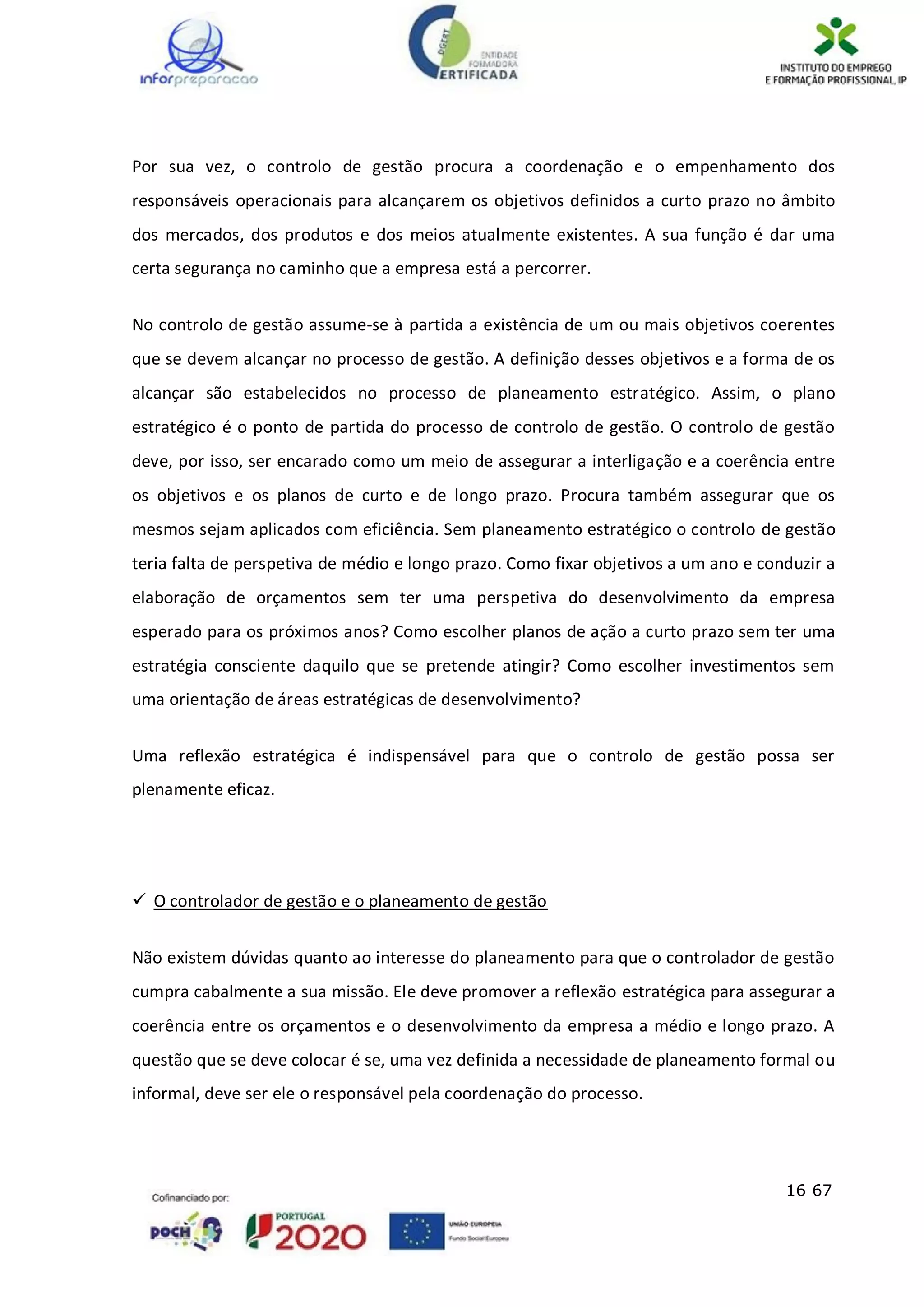 16 67
Por sua vez, o controlo de gestão procura a coordenação e o empenhamento dos
responsáveis operacionais para alcançarem os objetivos definidos a curto prazo no âmbito
dos mercados, dos produtos e dos meios atualmente existentes. A sua função é dar uma
certa segurança no caminho que a empresa está a percorrer.
No controlo de gestão assume-se à partida a existência de um ou mais objetivos coerentes
que se devem alcançar no processo de gestão. A definição desses objetivos e a forma de os
alcançar são estabelecidos no processo de planeamento estratégico. Assim, o plano
estratégico é o ponto de partida do processo de controlo de gestão. O controlo de gestão
deve, por isso, ser encarado como um meio de assegurar a interligação e a coerência entre
os objetivos e os planos de curto e de longo prazo. Procura também assegurar que os
mesmos sejam aplicados com eficiência. Sem planeamento estratégico o controlo de gestão
teria falta de perspetiva de médio e longo prazo. Como fixar objetivos a um ano e conduzir a
elaboração de orçamentos sem ter uma perspetiva do desenvolvimento da empresa
esperado para os próximos anos? Como escolher planos de ação a curto prazo sem ter uma
estratégia consciente daquilo que se pretende atingir? Como escolher investimentos sem
uma orientação de áreas estratégicas de desenvolvimento?
Uma reflexão estratégica é indispensável para que o controlo de gestão possa ser
plenamente eficaz.
 O controlador de gestão e o planeamento de gestão
Não existem dúvidas quanto ao interesse do planeamento para que o controlador de gestão
cumpra cabalmente a sua missão. Ele deve promover a reflexão estratégica para assegurar a
coerência entre os orçamentos e o desenvolvimento da empresa a médio e longo prazo. A
questão que se deve colocar é se, uma vez definida a necessidade de planeamento formal ou
informal, deve ser ele o responsável pela coordenação do processo.
 