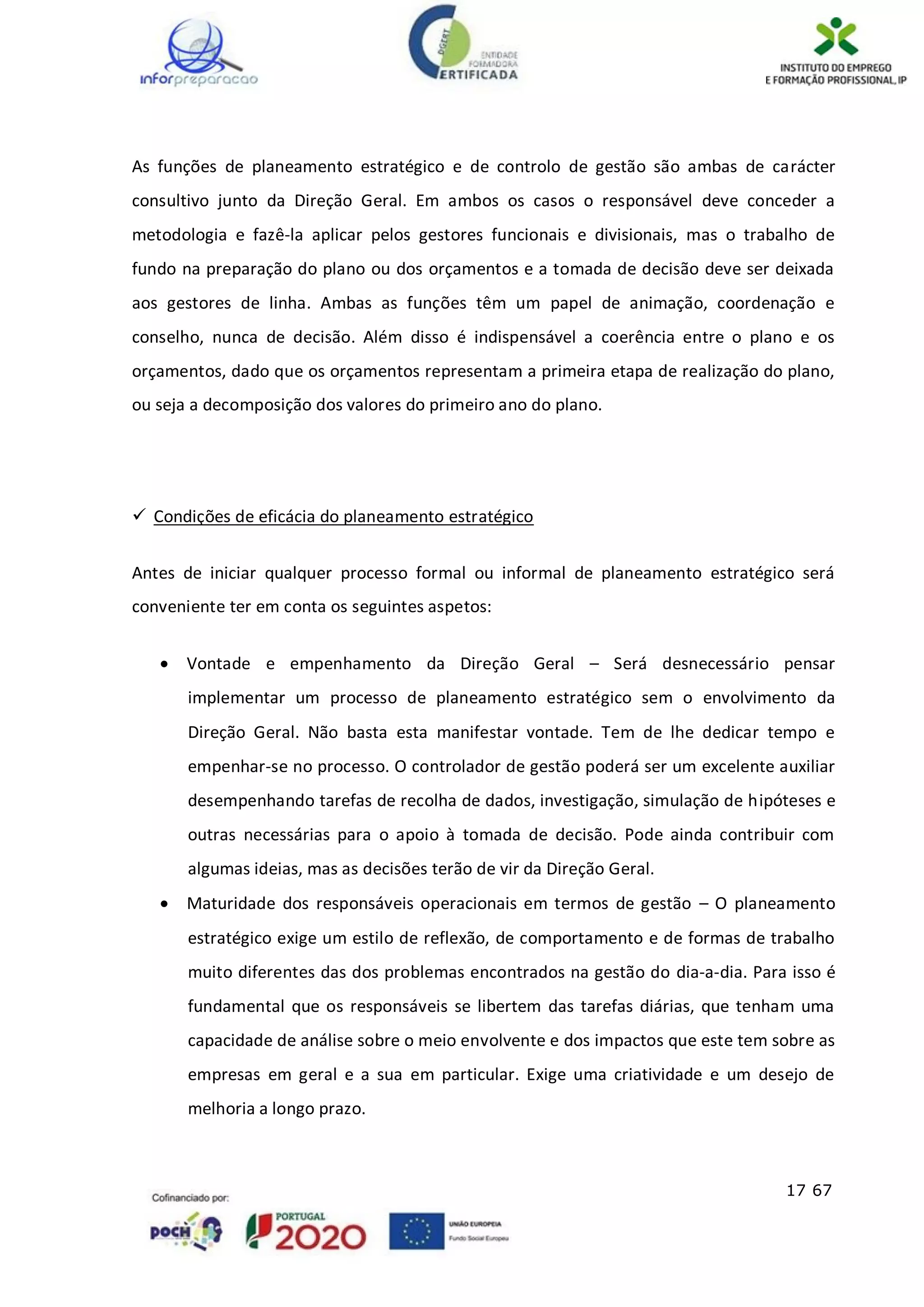 17 67
As funções de planeamento estratégico e de controlo de gestão são ambas de carácter
consultivo junto da Direção Geral. Em ambos os casos o responsável deve conceder a
metodologia e fazê-la aplicar pelos gestores funcionais e divisionais, mas o trabalho de
fundo na preparação do plano ou dos orçamentos e a tomada de decisão deve ser deixada
aos gestores de linha. Ambas as funções têm um papel de animação, coordenação e
conselho, nunca de decisão. Além disso é indispensável a coerência entre o plano e os
orçamentos, dado que os orçamentos representam a primeira etapa de realização do plano,
ou seja a decomposição dos valores do primeiro ano do plano.
 Condições de eficácia do planeamento estratégico
Antes de iniciar qualquer processo formal ou informal de planeamento estratégico será
conveniente ter em conta os seguintes aspetos:
 Vontade e empenhamento da Direção Geral – Será desnecessário pensar
implementar um processo de planeamento estratégico sem o envolvimento da
Direção Geral. Não basta esta manifestar vontade. Tem de lhe dedicar tempo e
empenhar-se no processo. O controlador de gestão poderá ser um excelente auxiliar
desempenhando tarefas de recolha de dados, investigação, simulação de hipóteses e
outras necessárias para o apoio à tomada de decisão. Pode ainda contribuir com
algumas ideias, mas as decisões terão de vir da Direção Geral.
 Maturidade dos responsáveis operacionais em termos de gestão – O planeamento
estratégico exige um estilo de reflexão, de comportamento e de formas de trabalho
muito diferentes das dos problemas encontrados na gestão do dia-a-dia. Para isso é
fundamental que os responsáveis se libertem das tarefas diárias, que tenham uma
capacidade de análise sobre o meio envolvente e dos impactos que este tem sobre as
empresas em geral e a sua em particular. Exige uma criatividade e um desejo de
melhoria a longo prazo.
 