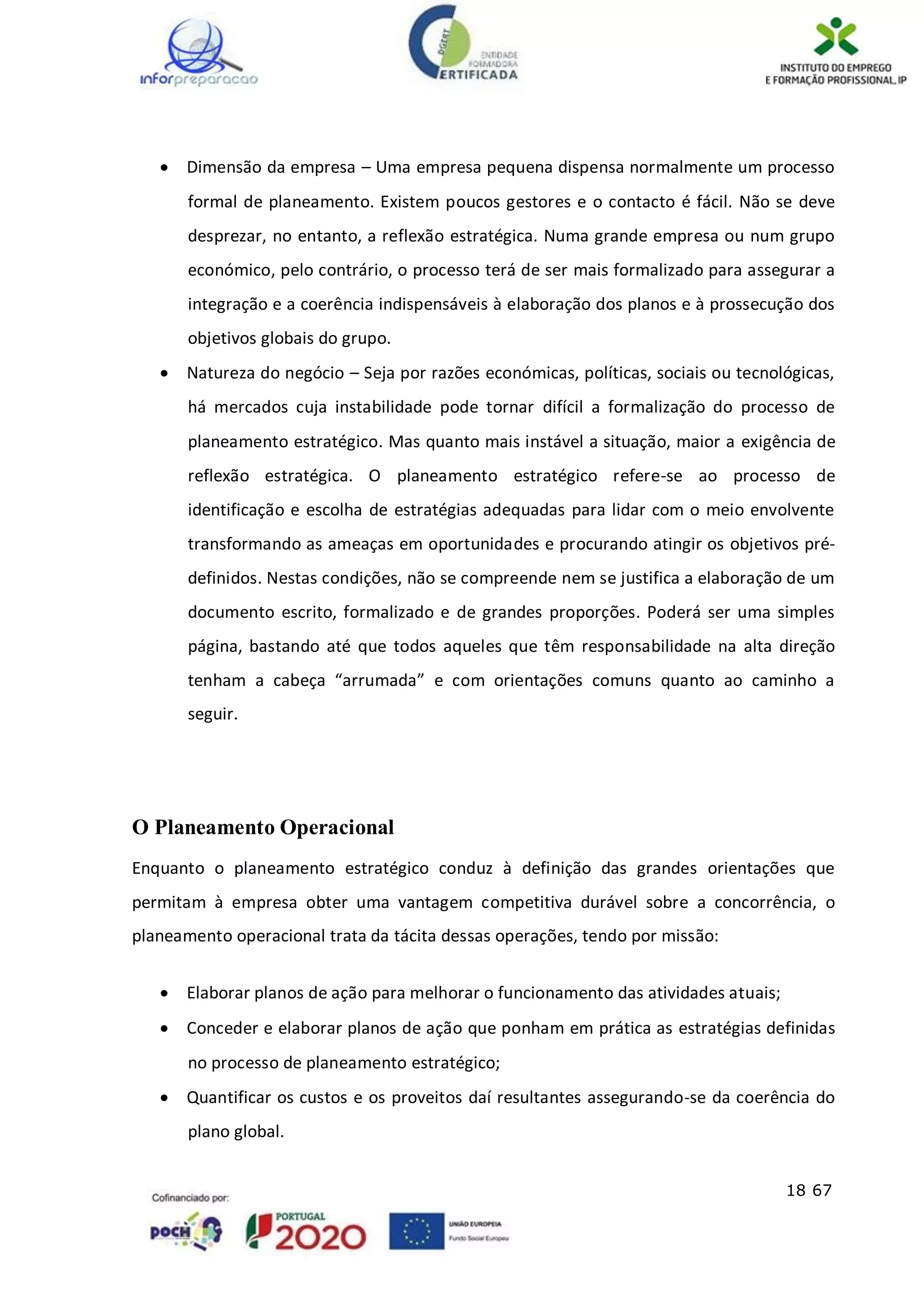 18 67
 Dimensão da empresa – Uma empresa pequena dispensa normalmente um processo
formal de planeamento. Existem poucos gestores e o contacto é fácil. Não se deve
desprezar, no entanto, a reflexão estratégica. Numa grande empresa ou num grupo
económico, pelo contrário, o processo terá de ser mais formalizado para assegurar a
integração e a coerência indispensáveis à elaboração dos planos e à prossecução dos
objetivos globais do grupo.
 Natureza do negócio – Seja por razões económicas, políticas, sociais ou tecnológicas,
há mercados cuja instabilidade pode tornar difícil a formalização do processo de
planeamento estratégico. Mas quanto mais instável a situação, maior a exigência de
reflexão estratégica. O planeamento estratégico refere-se ao processo de
identificação e escolha de estratégias adequadas para lidar com o meio envolvente
transformando as ameaças em oportunidades e procurando atingir os objetivos pré-
definidos. Nestas condições, não se compreende nem se justifica a elaboração de um
documento escrito, formalizado e de grandes proporções. Poderá ser uma simples
página, bastando até que todos aqueles que têm responsabilidade na alta direção
tenham a cabeça “arrumada” e com orientações comuns quanto ao caminho a
seguir.
O Planeamento Operacional
Enquanto o planeamento estratégico conduz à definição das grandes orientações que
permitam à empresa obter uma vantagem competitiva durável sobre a concorrência, o
planeamento operacional trata da tácita dessas operações, tendo por missão:
 Elaborar planos de ação para melhorar o funcionamento das atividades atuais;
 Conceder e elaborar planos de ação que ponham em prática as estratégias definidas
no processo de planeamento estratégico;
 Quantificar os custos e os proveitos daí resultantes assegurando-se da coerência do
plano global.
 