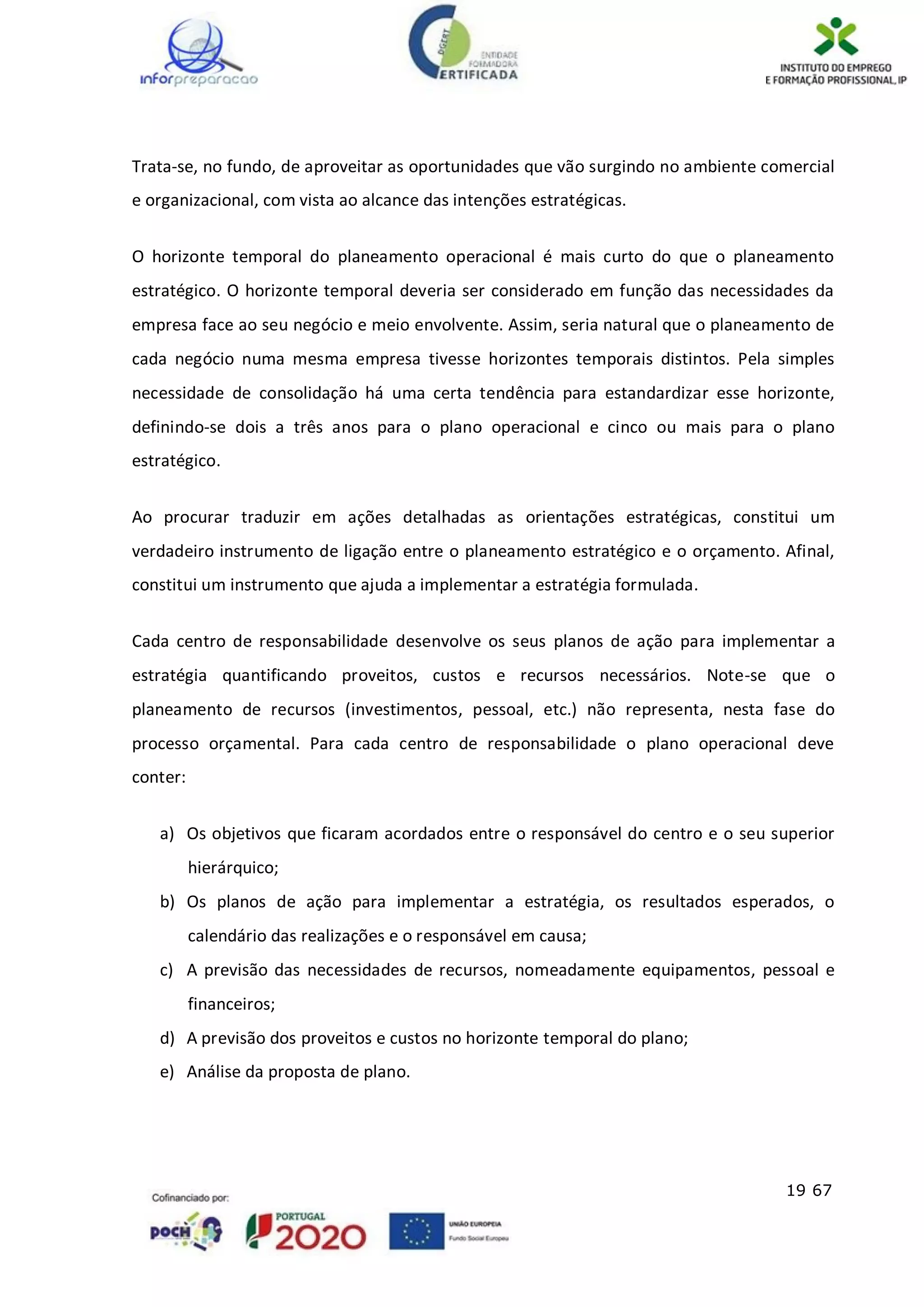 19 67
Trata-se, no fundo, de aproveitar as oportunidades que vão surgindo no ambiente comercial
e organizacional, com vista ao alcance das intenções estratégicas.
O horizonte temporal do planeamento operacional é mais curto do que o planeamento
estratégico. O horizonte temporal deveria ser considerado em função das necessidades da
empresa face ao seu negócio e meio envolvente. Assim, seria natural que o planeamento de
cada negócio numa mesma empresa tivesse horizontes temporais distintos. Pela simples
necessidade de consolidação há uma certa tendência para estandardizar esse horizonte,
definindo-se dois a três anos para o plano operacional e cinco ou mais para o plano
estratégico.
Ao procurar traduzir em ações detalhadas as orientações estratégicas, constitui um
verdadeiro instrumento de ligação entre o planeamento estratégico e o orçamento. Afinal,
constitui um instrumento que ajuda a implementar a estratégia formulada.
Cada centro de responsabilidade desenvolve os seus planos de ação para implementar a
estratégia quantificando proveitos, custos e recursos necessários. Note-se que o
planeamento de recursos (investimentos, pessoal, etc.) não representa, nesta fase do
processo orçamental. Para cada centro de responsabilidade o plano operacional deve
conter:
a) Os objetivos que ficaram acordados entre o responsável do centro e o seu superior
hierárquico;
b) Os planos de ação para implementar a estratégia, os resultados esperados, o
calendário das realizações e o responsável em causa;
c) A previsão das necessidades de recursos, nomeadamente equipamentos, pessoal e
financeiros;
d) A previsão dos proveitos e custos no horizonte temporal do plano;
e) Análise da proposta de plano.
 
