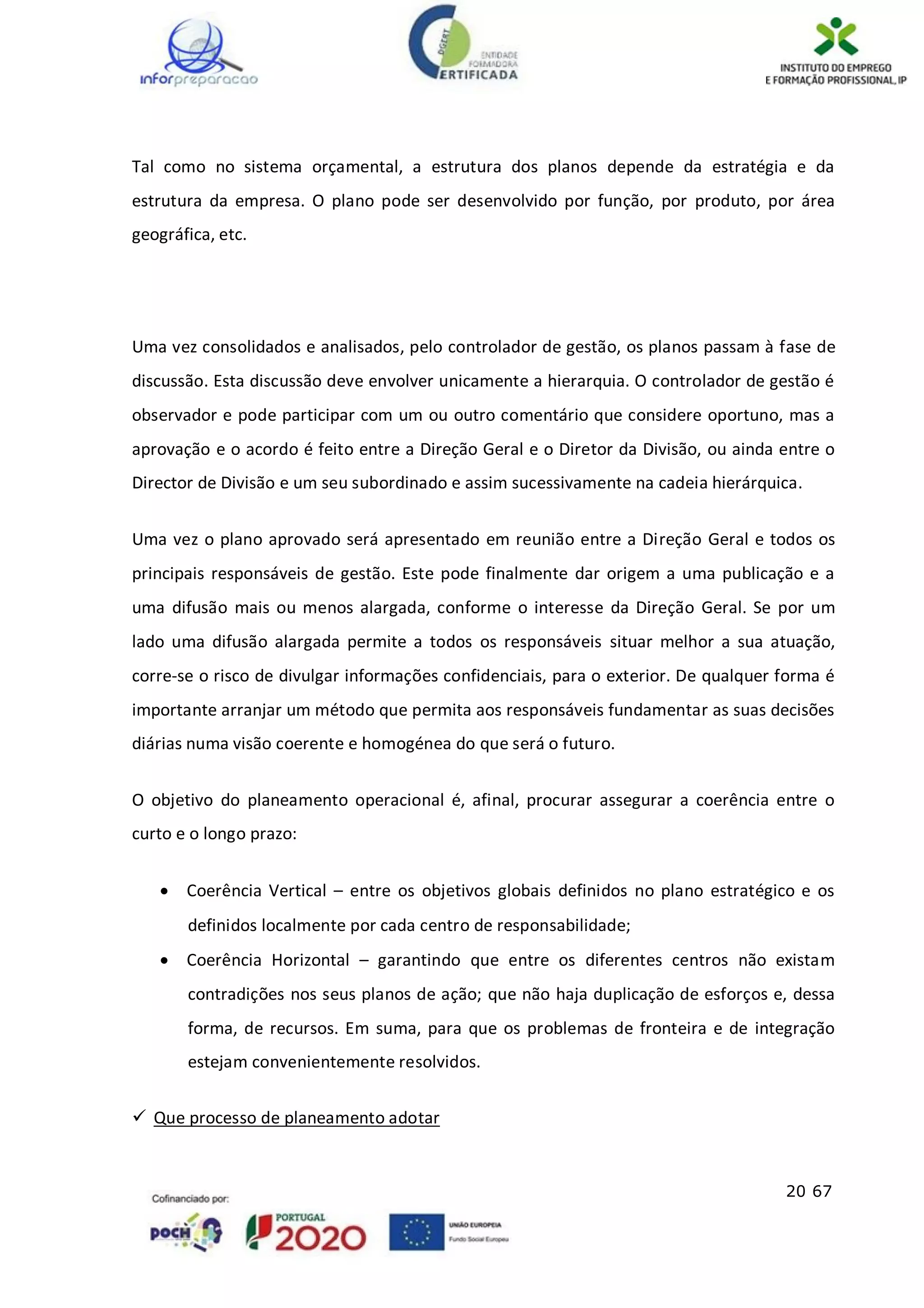 20 67
Tal como no sistema orçamental, a estrutura dos planos depende da estratégia e da
estrutura da empresa. O plano pode ser desenvolvido por função, por produto, por área
geográfica, etc.
Uma vez consolidados e analisados, pelo controlador de gestão, os planos passam à fase de
discussão. Esta discussão deve envolver unicamente a hierarquia. O controlador de gestão é
observador e pode participar com um ou outro comentário que considere oportuno, mas a
aprovação e o acordo é feito entre a Direção Geral e o Diretor da Divisão, ou ainda entre o
Director de Divisão e um seu subordinado e assim sucessivamente na cadeia hierárquica.
Uma vez o plano aprovado será apresentado em reunião entre a Direção Geral e todos os
principais responsáveis de gestão. Este pode finalmente dar origem a uma publicação e a
uma difusão mais ou menos alargada, conforme o interesse da Direção Geral. Se por um
lado uma difusão alargada permite a todos os responsáveis situar melhor a sua atuação,
corre-se o risco de divulgar informações confidenciais, para o exterior. De qualquer forma é
importante arranjar um método que permita aos responsáveis fundamentar as suas decisões
diárias numa visão coerente e homogénea do que será o futuro.
O objetivo do planeamento operacional é, afinal, procurar assegurar a coerência entre o
curto e o longo prazo:
 Coerência Vertical – entre os objetivos globais definidos no plano estratégico e os
definidos localmente por cada centro de responsabilidade;
 Coerência Horizontal – garantindo que entre os diferentes centros não existam
contradições nos seus planos de ação; que não haja duplicação de esforços e, dessa
forma, de recursos. Em suma, para que os problemas de fronteira e de integração
estejam convenientemente resolvidos.
 Que processo de planeamento adotar
 