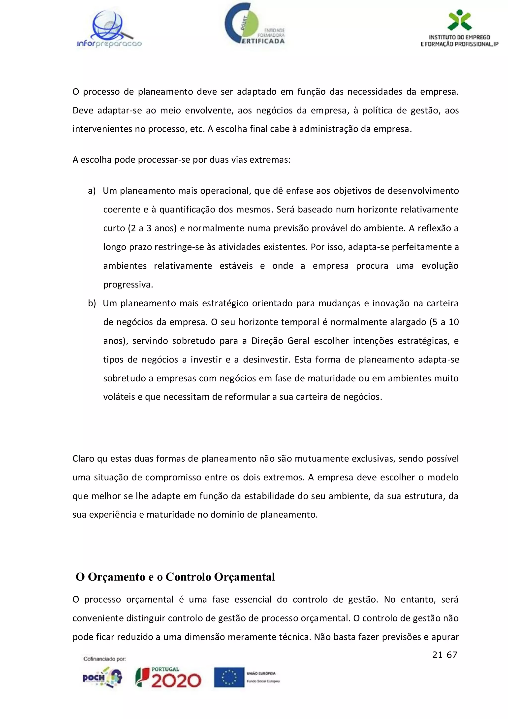 21 67
O processo de planeamento deve ser adaptado em função das necessidades da empresa.
Deve adaptar-se ao meio envolvente, aos negócios da empresa, à política de gestão, aos
intervenientes no processo, etc. A escolha final cabe à administração da empresa.
A escolha pode processar-se por duas vias extremas:
a) Um planeamento mais operacional, que dê enfase aos objetivos de desenvolvimento
coerente e à quantificação dos mesmos. Será baseado num horizonte relativamente
curto (2 a 3 anos) e normalmente numa previsão provável do ambiente. A reflexão a
longo prazo restringe-se às atividades existentes. Por isso, adapta-se perfeitamente a
ambientes relativamente estáveis e onde a empresa procura uma evolução
progressiva.
b) Um planeamento mais estratégico orientado para mudanças e inovação na carteira
de negócios da empresa. O seu horizonte temporal é normalmente alargado (5 a 10
anos), servindo sobretudo para a Direção Geral escolher intenções estratégicas, e
tipos de negócios a investir e a desinvestir. Esta forma de planeamento adapta-se
sobretudo a empresas com negócios em fase de maturidade ou em ambientes muito
voláteis e que necessitam de reformular a sua carteira de negócios.
Claro qu estas duas formas de planeamento não são mutuamente exclusivas, sendo possível
uma situação de compromisso entre os dois extremos. A empresa deve escolher o modelo
que melhor se lhe adapte em função da estabilidade do seu ambiente, da sua estrutura, da
sua experiência e maturidade no domínio de planeamento.
O Orçamento e o Controlo Orçamental
O processo orçamental é uma fase essencial do controlo de gestão. No entanto, será
conveniente distinguir controlo de gestão de processo orçamental. O controlo de gestão não
pode ficar reduzido a uma dimensão meramente técnica. Não basta fazer previsões e apurar
 
