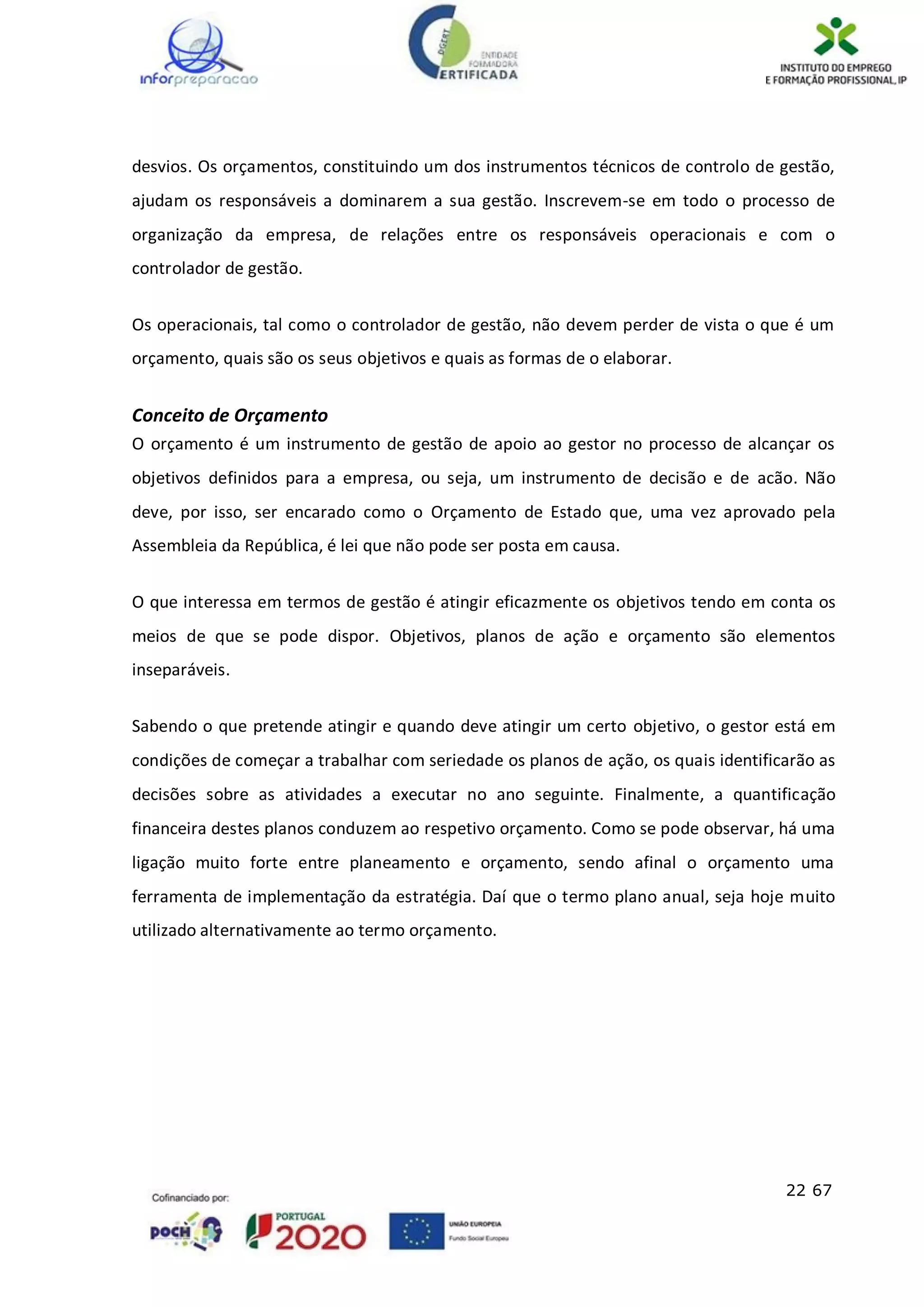22 67
desvios. Os orçamentos, constituindo um dos instrumentos técnicos de controlo de gestão,
ajudam os responsáveis a dominarem a sua gestão. Inscrevem-se em todo o processo de
organização da empresa, de relações entre os responsáveis operacionais e com o
controlador de gestão.
Os operacionais, tal como o controlador de gestão, não devem perder de vista o que é um
orçamento, quais são os seus objetivos e quais as formas de o elaborar.
Conceito de Orçamento
O orçamento é um instrumento de gestão de apoio ao gestor no processo de alcançar os
objetivos definidos para a empresa, ou seja, um instrumento de decisão e de acão. Não
deve, por isso, ser encarado como o Orçamento de Estado que, uma vez aprovado pela
Assembleia da República, é lei que não pode ser posta em causa.
O que interessa em termos de gestão é atingir eficazmente os objetivos tendo em conta os
meios de que se pode dispor. Objetivos, planos de ação e orçamento são elementos
inseparáveis.
Sabendo o que pretende atingir e quando deve atingir um certo objetivo, o gestor está em
condições de começar a trabalhar com seriedade os planos de ação, os quais identificarão as
decisões sobre as atividades a executar no ano seguinte. Finalmente, a quantificação
financeira destes planos conduzem ao respetivo orçamento. Como se pode observar, há uma
ligação muito forte entre planeamento e orçamento, sendo afinal o orçamento uma
ferramenta de implementação da estratégia. Daí que o termo plano anual, seja hoje muito
utilizado alternativamente ao termo orçamento.
 