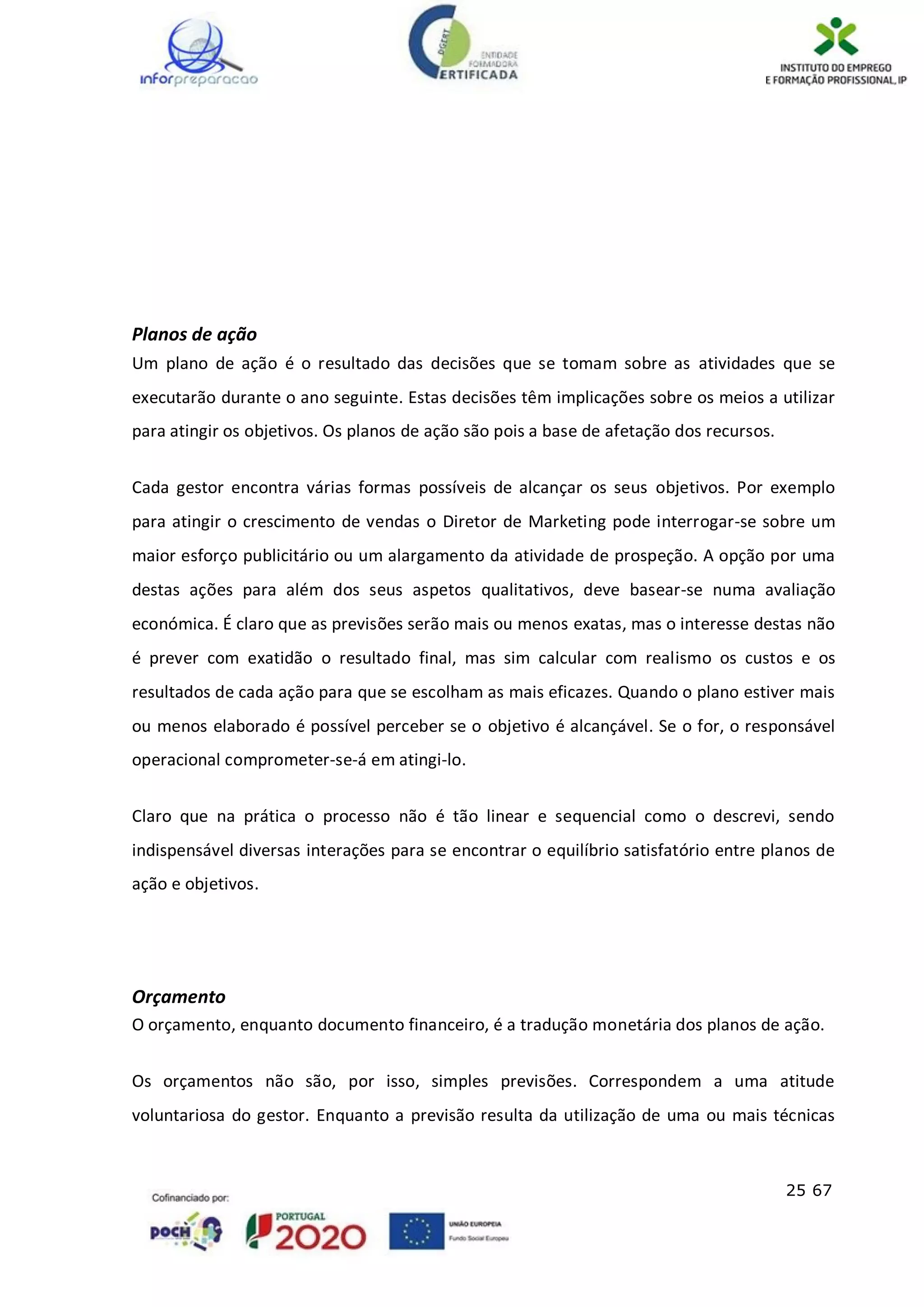 25 67
Planos de ação
Um plano de ação é o resultado das decisões que se tomam sobre as atividades que se
executarão durante o ano seguinte. Estas decisões têm implicações sobre os meios a utilizar
para atingir os objetivos. Os planos de ação são pois a base de afetação dos recursos.
Cada gestor encontra várias formas possíveis de alcançar os seus objetivos. Por exemplo
para atingir o crescimento de vendas o Diretor de Marketing pode interrogar-se sobre um
maior esforço publicitário ou um alargamento da atividade de prospeção. A opção por uma
destas ações para além dos seus aspetos qualitativos, deve basear-se numa avaliação
económica. É claro que as previsões serão mais ou menos exatas, mas o interesse destas não
é prever com exatidão o resultado final, mas sim calcular com realismo os custos e os
resultados de cada ação para que se escolham as mais eficazes. Quando o plano estiver mais
ou menos elaborado é possível perceber se o objetivo é alcançável. Se o for, o responsável
operacional comprometer-se-á em atingi-lo.
Claro que na prática o processo não é tão linear e sequencial como o descrevi, sendo
indispensável diversas interações para se encontrar o equilíbrio satisfatório entre planos de
ação e objetivos.
Orçamento
O orçamento, enquanto documento financeiro, é a tradução monetária dos planos de ação.
Os orçamentos não são, por isso, simples previsões. Correspondem a uma atitude
voluntariosa do gestor. Enquanto a previsão resulta da utilização de uma ou mais técnicas
 