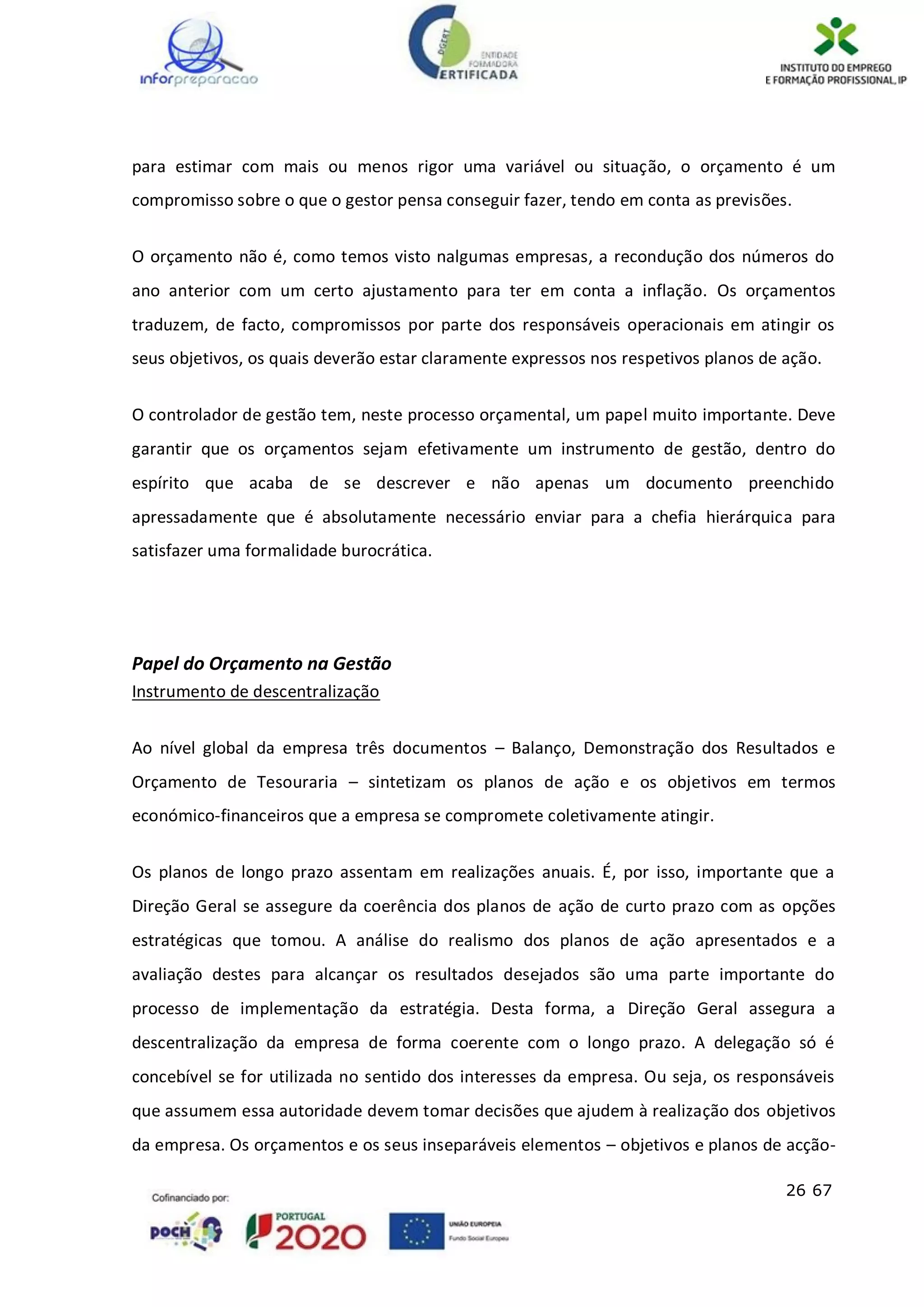 26 67
para estimar com mais ou menos rigor uma variável ou situação, o orçamento é um
compromisso sobre o que o gestor pensa conseguir fazer, tendo em conta as previsões.
O orçamento não é, como temos visto nalgumas empresas, a recondução dos números do
ano anterior com um certo ajustamento para ter em conta a inflação. Os orçamentos
traduzem, de facto, compromissos por parte dos responsáveis operacionais em atingir os
seus objetivos, os quais deverão estar claramente expressos nos respetivos planos de ação.
O controlador de gestão tem, neste processo orçamental, um papel muito importante. Deve
garantir que os orçamentos sejam efetivamente um instrumento de gestão, dentro do
espírito que acaba de se descrever e não apenas um documento preenchido
apressadamente que é absolutamente necessário enviar para a chefia hierárquica para
satisfazer uma formalidade burocrática.
Papel do Orçamento na Gestão
Instrumento de descentralização
Ao nível global da empresa três documentos – Balanço, Demonstração dos Resultados e
Orçamento de Tesouraria – sintetizam os planos de ação e os objetivos em termos
económico-financeiros que a empresa se compromete coletivamente atingir.
Os planos de longo prazo assentam em realizações anuais. É, por isso, importante que a
Direção Geral se assegure da coerência dos planos de ação de curto prazo com as opções
estratégicas que tomou. A análise do realismo dos planos de ação apresentados e a
avaliação destes para alcançar os resultados desejados são uma parte importante do
processo de implementação da estratégia. Desta forma, a Direção Geral assegura a
descentralização da empresa de forma coerente com o longo prazo. A delegação só é
concebível se for utilizada no sentido dos interesses da empresa. Ou seja, os responsáveis
que assumem essa autoridade devem tomar decisões que ajudem à realização dos objetivos
da empresa. Os orçamentos e os seus inseparáveis elementos – objetivos e planos de acção-
 