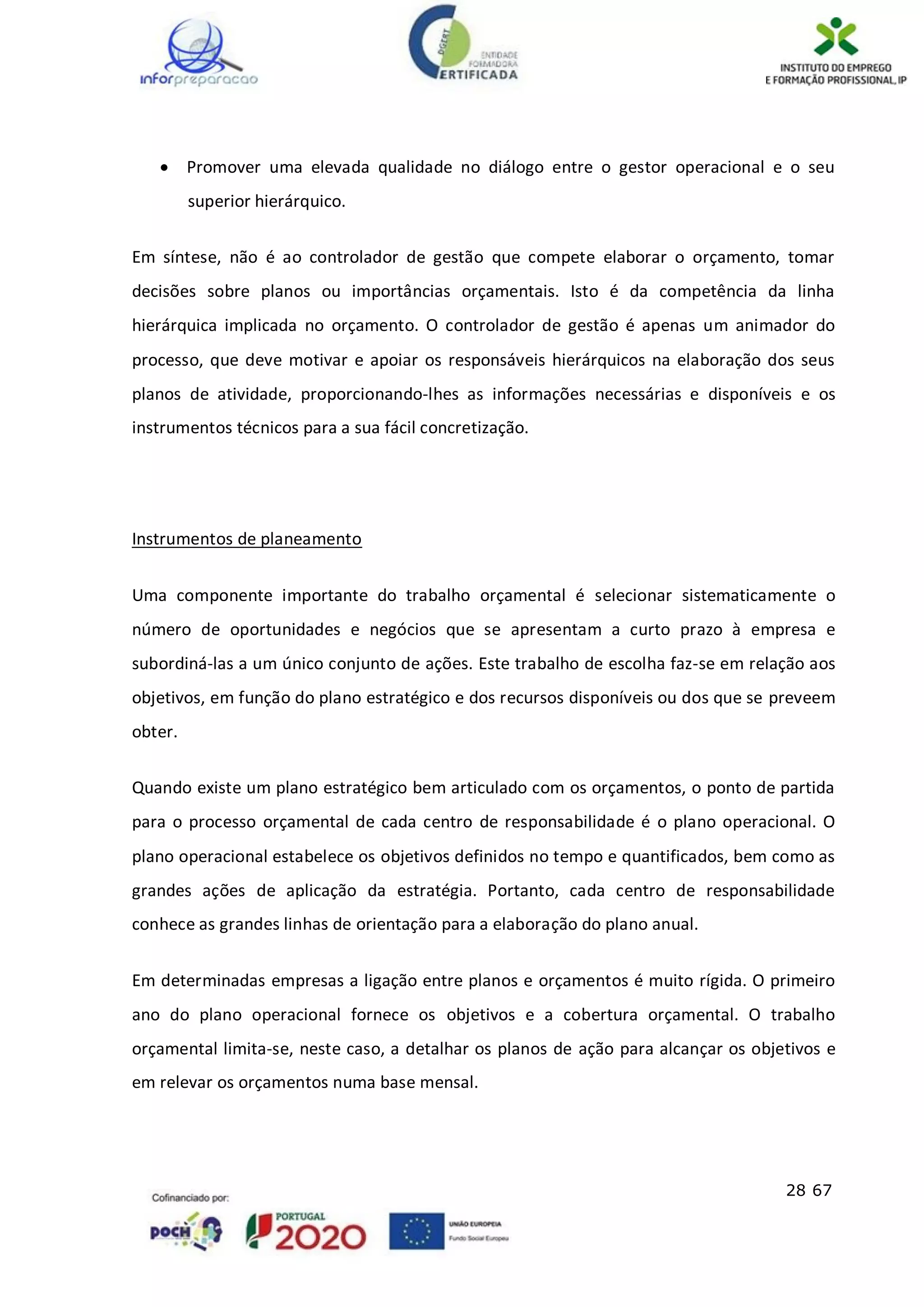 28 67
 Promover uma elevada qualidade no diálogo entre o gestor operacional e o seu
superior hierárquico.
Em síntese, não é ao controlador de gestão que compete elaborar o orçamento, tomar
decisões sobre planos ou importâncias orçamentais. Isto é da competência da linha
hierárquica implicada no orçamento. O controlador de gestão é apenas um animador do
processo, que deve motivar e apoiar os responsáveis hierárquicos na elaboração dos seus
planos de atividade, proporcionando-lhes as informações necessárias e disponíveis e os
instrumentos técnicos para a sua fácil concretização.
Instrumentos de planeamento
Uma componente importante do trabalho orçamental é selecionar sistematicamente o
número de oportunidades e negócios que se apresentam a curto prazo à empresa e
subordiná-las a um único conjunto de ações. Este trabalho de escolha faz-se em relação aos
objetivos, em função do plano estratégico e dos recursos disponíveis ou dos que se preveem
obter.
Quando existe um plano estratégico bem articulado com os orçamentos, o ponto de partida
para o processo orçamental de cada centro de responsabilidade é o plano operacional. O
plano operacional estabelece os objetivos definidos no tempo e quantificados, bem como as
grandes ações de aplicação da estratégia. Portanto, cada centro de responsabilidade
conhece as grandes linhas de orientação para a elaboração do plano anual.
Em determinadas empresas a ligação entre planos e orçamentos é muito rígida. O primeiro
ano do plano operacional fornece os objetivos e a cobertura orçamental. O trabalho
orçamental limita-se, neste caso, a detalhar os planos de ação para alcançar os objetivos e
em relevar os orçamentos numa base mensal.
 