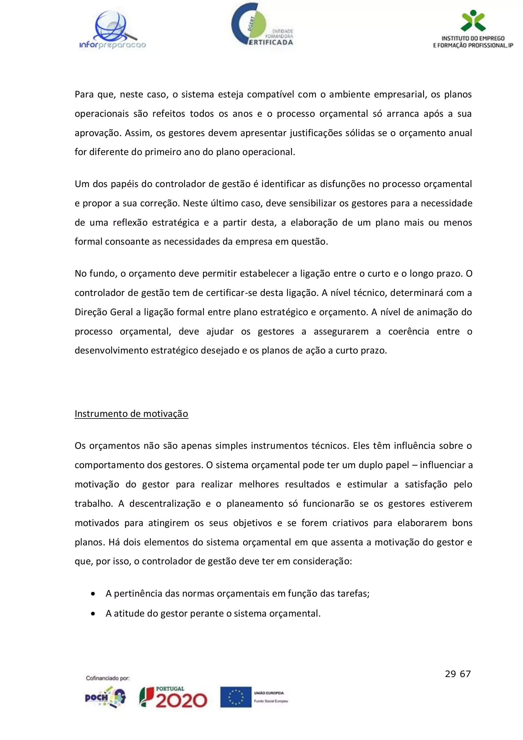 29 67
Para que, neste caso, o sistema esteja compatível com o ambiente empresarial, os planos
operacionais são refeitos todos os anos e o processo orçamental só arranca após a sua
aprovação. Assim, os gestores devem apresentar justificações sólidas se o orçamento anual
for diferente do primeiro ano do plano operacional.
Um dos papéis do controlador de gestão é identificar as disfunções no processo orçamental
e propor a sua correção. Neste último caso, deve sensibilizar os gestores para a necessidade
de uma reflexão estratégica e a partir desta, a elaboração de um plano mais ou menos
formal consoante as necessidades da empresa em questão.
No fundo, o orçamento deve permitir estabelecer a ligação entre o curto e o longo prazo. O
controlador de gestão tem de certificar-se desta ligação. A nível técnico, determinará com a
Direção Geral a ligação formal entre plano estratégico e orçamento. A nível de animação do
processo orçamental, deve ajudar os gestores a assegurarem a coerência entre o
desenvolvimento estratégico desejado e os planos de ação a curto prazo.
Instrumento de motivação
Os orçamentos não são apenas simples instrumentos técnicos. Eles têm influência sobre o
comportamento dos gestores. O sistema orçamental pode ter um duplo papel – influenciar a
motivação do gestor para realizar melhores resultados e estimular a satisfação pelo
trabalho. A descentralização e o planeamento só funcionarão se os gestores estiverem
motivados para atingirem os seus objetivos e se forem criativos para elaborarem bons
planos. Há dois elementos do sistema orçamental em que assenta a motivação do gestor e
que, por isso, o controlador de gestão deve ter em consideração:
 A pertinência das normas orçamentais em função das tarefas;
 A atitude do gestor perante o sistema orçamental.
 