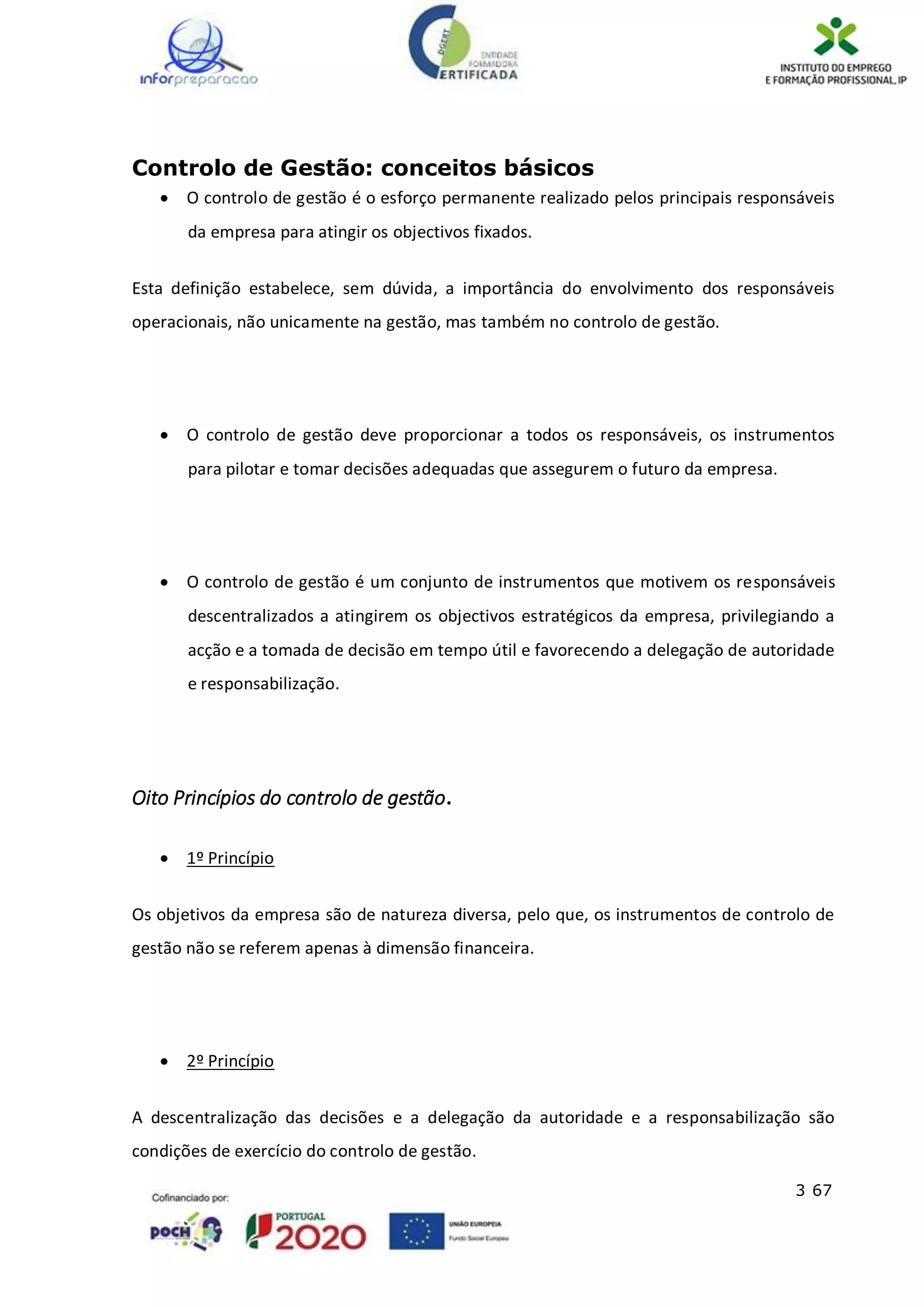 3 67
Controlo de Gestão: conceitos básicos
 O controlo de gestão é o esforço permanente realizado pelos principais responsáveis
da empresa para atingir os objectivos fixados.
Esta definição estabelece, sem dúvida, a importância do envolvimento dos responsáveis
operacionais, não unicamente na gestão, mas também no controlo de gestão.
 O controlo de gestão deve proporcionar a todos os responsáveis, os instrumentos
para pilotar e tomar decisões adequadas que assegurem o futuro da empresa.
 O controlo de gestão é um conjunto de instrumentos que motivem os responsáveis
descentralizados a atingirem os objectivos estratégicos da empresa, privilegiando a
acção e a tomada de decisão em tempo útil e favorecendo a delegação de autoridade
e responsabilização.
Oito Princípios do controlo de gestão.
 1º Princípio
Os objetivos da empresa são de natureza diversa, pelo que, os instrumentos de controlo de
gestão não se referem apenas à dimensão financeira.
 2º Princípio
A descentralização das decisões e a delegação da autoridade e a responsabilização são
condições de exercício do controlo de gestão.
 